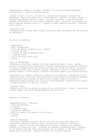 acrescenta-se também ao refogado. Passados 3 ou 4 minutos aproximadamente
acrescenta-se o tomate e deixa-se apurar.

 Quando estiver no ponto, deitam-se as batatas descascadas e cortadas em
quadrados. Mexe-se um pouco com a colher de pau e cobre-se com água. Quando a
cozedura das batatas estiver a meio, junta-se o bacalhau, o pimento morrone
cortado em bocadinhos e as ervilhas. Deixa-se cozer o guisado a lume brando até
que as batatas estejam tenras e o líquido se tenha reduzido bastante. Serve-se
muito quente.

 Conselho final:
 Acompanhado por um bom vinho branco, este prato pode enriquecer-se com um molho
de espinafres.



Bacalhau no Caldeirão


    Ingredientes:
-    800 g de bacalhau,
-    250 g de tomates vermelhos muito maduros
-    3 dentes de alho
-    l colher de sopa de pimentão doce
-    l ramo de salsa
-    100 ml de vinho branco seco
-    azeite

 Modo de Preparação:
 Demolha-se o bacalhau durante 24 horas, mudando de água 3 vezes. Quando
estiver no ponto de sal, escorre-se e seca-se. Enfarinha-se as postas, douram-se
em azeite e mudam-se para uma panela de ferro. No azeite que sobrar, fritam-se
os dentes de alho muito picados. Quando começarem a tomar cor acrescenta-se o
pimento então e o vinho branco. Deita-se este molho sobre as postas de bacalhau.

 Escaldam-se os tomates, pelam-se, eliminam-se as sementes e reduzem-se a purê.
Salga-se a gosto. Coloca-se uma colherada de tomate sobre cada posta de bacalhau
e polvilha-se com um picado de alho e salsa fresca. Leva-se ao forno a
temperatura média durante uns 15 minutos aproximadamente. serve-se muito quente,
no mesmo recipiente em que foi ao forno.

 Conselho final:
 Pode-se servir com um picado de clara de ovo cozido sobre o tomate.   As batatas
cozidas também são um bom acompanhamento para este prato.



Bacalhau à là Mancha


Ingredientes para 4 pessoas:
- 800 g de bacalhau
- 2 cebolas
- 4 pimento verdes
- 4 pimentos vermelhos
- 800 g de tomates em conserva ou ao natural
- farinha
- azeite

 Modo de Preparação:
 Coloca-se o bacalhau de molho durante 24 horas na parte mais baixa do
frigorífico. Muda-se a água 2 vezes. Descasca-se a cebola e corta-se às
rodelas. Põe-se a fritar numa caçarola com azeite. Juntam-se os pimentos
lavados e cortados em tiras. A metade da cozedura, acrescentam-se os tomates.
Vai-se mexendo com uma colher de pau para que os tomates se vão desfazendo à
medida que ficam moles. Deixa-se estufar em lume muito brando.
 