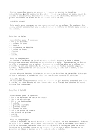 Noutra caçarola, aquece-se azeite e fritam-se as postas de bacalhau
enfarinhadas. Quando estiverem douradas, retiram-se, colocam-se sobre papel de
cozinha e reservam-se. Estrelam-se 4 ovos em azeite abundante. Decoram-se os
pratos colocando um fundo de molho, o bacalhau e um ovo.

 Conselho final:

 Este prato pode preparar-se com tomate natural ou em polpa. Em qualquer dos
casos, convém acrescentar uma pitada de açúcar à fritada de tomate para evitar a
sua acidez.



Bacalhau de Bejar

Ingredientes para 4 pessoas:
- 600 g de bacalhau
- 2 dentes de alho
- l cebola
- 2 colherada de farinha
- l folha de louro
- vinagre
- salsa
- azeite.

 Modo de Preparação:
 Coloca-se o bacalhau de molho durante 24 horas, mudando a água 2 vezes.
Escorre-se, seca-se, eliminam-se as espinhas e a pele. Descascam-se os dentes
de alho e esmagaras com a salsa. Descasca-se a cebola, pica-se e refoga-se.
Polvilha-se com uma colherada de farinha e deixa-se tostar durante alguns
minutos. Acrescenta-se uma colherada de vinagre, o alho com a salsa, e uma
folha de louro.

 Alguns minutos depois, colocam-se as postas de bacalhau na caçarola, misturam-
se com o refogado e deixam-se cozer em lume brando durante 15 minutos.

 Conselho final:
 Um excelente acompanhamento serão umas fatias de pão torrado barradas com alho
e azeite, ou umas fatias de pão também com alho e azeite mas levadas ao forno
durante uns instantes.


Bacalhau à Catalã


Ingredientes para 4 pessoas:
- 600 g de bacalhau da parte da cabeça
- 200 g de abobrinhas
- 200 g de beringelas
- 1 cebola
- l pimento vermelho
- l pimento verde
- 3 dentes de alho
- 500 g de polpa de tomate
- uma pitada de açúcar
- azeite
- farinha.

 Modo de Preparação:
 Põe-se o bacalhau de molho durante 24 horas ou mais, se for necessário, mudando
de água 2 ou 3 vezes. Escorre-se, passa-se por farinha e frita-se. Filtra-se o
azeite da fritura, deita-se numa caçarola de barro e fritam-se nele os alhos.
Descasca-se a cebola, corta-se em tiras e frita-se com o alho. Cortam-se os
pimentos em tiras e juntam-se à fritada de alho e cebola.
 