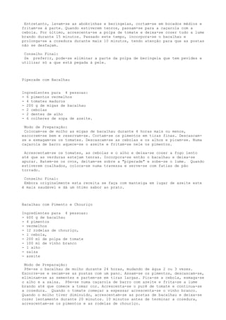 Entretanto, lavam-se as abobrinhas e beringelas, cortam-se em bocados médios e
fritam-se à parte. Quando estiverem tenros, passam-se para a caçarola com a
cebola. Por último, acrescenta-se a polpa de tomate e deixa-se cozer tudo a lume
brando durante 15 minutos. Passado este tempo, incorpora-se o bacalhau e
prolonga-se a cozedura durante mais 10 minutos, tendo atenção para que as postas
não se desfaçam.

 Conselho Final:
 Se preferir, pode-se eliminar a parte da polpa de beringela que tem pevides e
utilizar só a que está pegada à pele.



Piperade com Bacalhau


Ingredientes para 4 pessoas:
- 6 pimentos vermelhos
- 4 tomates maduros
- 200 g de migas de bacalhau
- 2 cebolas
- 2 dentes de alho
- 6 colheres de sopa de azeite.

 Modo de Preparação:
 Colocam-se de molho as migas de bacalhau durante 4 horas mais ou menos,
escorrem-se bem e reservam-se. Cortam-se os pimentos em tiras finas. Descascam-
se e esmagam-se os tomates. Descascam-se as cebolas e os alhos e picam-se. Numa
caçarola de barro aquece-se o azeite e fritam-se nele os pimentos.

 Acrescentam-se os tomates, as cebolas e o alho e deixa-se cozer a fogo lento
até que as verduras estejam tenras. Incorpora-se então o bacalhau e deixa-se
apurar. Batem-se os ovos, deitam-se sobre a "piperade" e sobe-se o lume. Quando
estiverem coalhados, coloca-se numa travessa e serve-se com fatias de pão
torrado.

 Conselho Final:
 Embora originalmente esta receita se faça com manteiga em lugar de azeite este
é mais saudável e dá um ótimo sabor ao prato.



Bacalhau com Pimento e Chouriço

Ingredientes para 4 pessoas:
- 600 g de bacalhau
- 4 pimentos
- vermelhos
- 12 rodelas de chouriço,
- l cebola,
- 200 ml de polpa de tomate
- 100 ml de vinho branco
- 1 alho
- salsa
- azeite

 Modo de Preparação:
 Põe-se o bacalhau de molho durante 24 horas, mudando de água 2 ou 3 vezes.
Escorre-se e secam-se as postas com um pano. Assam-se os pimentos, descascam-se,
eliminam-se as sementes e partem-se em tiras largas. Pica-se a cebola, esmaga-se
o alho e a salsa. Põe-se numa caçarola de barro com azeite e frita-se a lume
brando até que comece a tomar cor. Acrescenta-se o purê de tomate e continua-se
a cozedura. Quando o tomate começar a espessar acrescenta-se o vinho branco.
Quando o molho tiver diminuído, acrescentam-se as postas de bacalhau e deixa-se
cozer lentamente durante 20 minutos. 10 minutos antes de terminar a cozedura,
acrescentam-se os pimentos e as rodelas de chouriço.
 