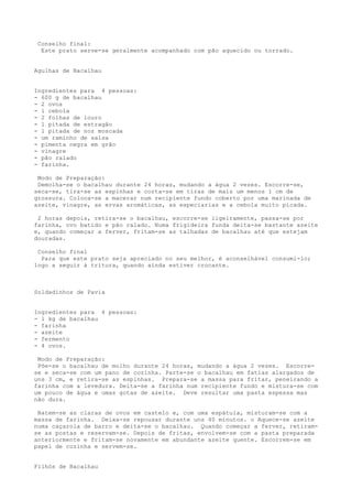 Conselho final:
  Este prato serve-se geralmente acompanhado com pão aquecido ou torrado.


Agulhas de Bacalhau


Ingredientes para 4 pessoas:
- 600 g de bacalhau
- 2 ovos
- l cebola
- 2 folhas de louro
- l pitada de estragão
- l pitada de noz moscada
- um raminho de salsa
- pimenta negra em grão
- vinagre
- pão ralado
- farinha.

 Modo de Preparação:
 Demolha-se o bacalhau durante 24 horas, mudando a água 2 vezes. Escorre-se,
seca-se, tira-se as espinhas e corta-se em tiras de mais um menos l cm de
grossura. Coloca-se a macerar num recipiente fundo coberto por uma marinada de
azeite, vinagre, as ervas aromáticas, as especiarias e a cebola muito picada.

 2 horas depois, retira-se o bacalhau, escorre-se ligeiramente, passa-se por
farinha, ovo batido e pão ralado. Numa frigideira funda deita-se bastante azeite
e, quando começar a ferver, fritam-se as talhadas de bacalhau até que estejam
douradas.

 Conselho final
  Para que este prato seja apreciado no seu melhor, é aconselhável consumi-lo;
logo a seguir à tritura, quando ainda estiver crocante.



Soldadinhos de Pavia


Ingredientes para 4 pessoas:
- l kg de bacalhau
- farinha
- azeite
- fermento
- 4 ovos.

 Modo de Preparação:
 Põe-se o bacalhau de molho durante 24 horas, mudando a água 2 vezes. Escorre-
se e seca-se com um pano de cozinha. Parte-se o bacalhau em fatias alargados de
uns 3 cm, e retira-se as espinhas. Prepara-se a massa para fritar, peneirando a
farinha com a levedura. Deita-se a farinha num recipiente fundo e mistura-se com
um pouco de água e umas gotas de azeite. Deve resultar uma pasta espessa mas
não dura.

 Batem-se as claras de ovos em castelo e, com uma espátula, misturam-se com a
massa de farinha. Deixa-se repousar durante uns 40 minutos. o Aquece-se azeite
numa caçarola de barro e deita-se o bacalhau. Quando começar a ferver, retiram-
se as postas e reservam-se. Depois de fritas, envolvem-se com a pasta preparada
anteriormente e fritam-se novamente em abundante azeite quente. Escorrem-se em
papel de cozinha e servem-se.


Filhós de Bacalhau
 