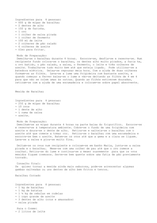 Ingredientes para 4 pessoas:
- 600 g de migas de bacalhau
- 2 dentes de alho
- 100 g de farinha.
- 1 ovo
- 1 colher de salsa picada
- l colher de fermento
- 100 ml de leite
- 2 colheres de pão ralado
- 6 colheres de azeite
- óleo para fritar.

 Modo de Preparação:
 Demolha-se o bacalhau durante 4 horas. Escorre-se, desfia-se e reserva-se. Num
recipiente fundo coloca-se o bacalhau, os dentes alho muito picados, a faria ha,
o ovo batido, o pão ralado, a salsa, o fermento, o leite e três colheres de
azeite. Trabalha-se tudo muito bem até que esteja ligado. Pode utilizar-se a
batedora elétrica. Deixa-se repousar meia hora. Com a ajuda de duas colheres
formam-se as filhós. Leva-se a lume uma frigideira com bastante azeite, e
quando começar a ferver baixa-se o lume e vão-se deitando as filhós de 4 em 4
para que não se colem umas às outras. Quando as filhós estiverem douradas,
retiram-se com a ajuda de uma escumadeira e colocam-se sobre papel absorvente.


Mexida de Bacalhau


Ingredientes para 4 pessoas:
- 250 g de migas de bacalhau
- 10 ovos
- l dente de alho
- l rama de salsa
- azeite.

 Modo de Preparação:
 Demolham-se as migas durante 4 horas na parte baixa do frigorífico. Escorre-se
e reserva-se à temperatura ambiente. Cobre-se o fundo de uma frigideira com
azeite e doura-se o dente de alho. Retira-se e salteia-se o bacalhau com o
azeite até que comece a tomar cor. Retira-se o bacalhau com uma escumadeira e
escorre-se bem o azeite. Batem-se os ovos até que a gema e a clara se liguem.
Lava-se a salsa e pica-se muito fina.

 Deitam-se os ovos num recipiente e colocam-se em banho Maria, junta-se a salsa
picada e o bacalhau. Mexe-se com uma colher de pau até que o ovo comece a
coalhar. Retira-se do lume e continua-se a mexer suavemente para que os ovos
mexidos fiquem cremosos. Serve-se bem quente sobre uma fatia de pão previamente
torrado.

 Conselho final:
Se quiser tornar a mexida ainda mais saborosa, pode-se acrescentar algumas
gambas salteadas ou uns dentes de alho bem fritos e tenros.

Bacalhau Coroado


Ingredientes para 4 pessoas:
- 1 kg de bacalhau
- 1 kg de batatas
- 1 ½ kg de cebolas em rodelas
- 1 copo grande de azeite
- 3 dentes de alho (crus e amassados)
- salsa picada

 Para o Creme:
- 2 litros de leite
 