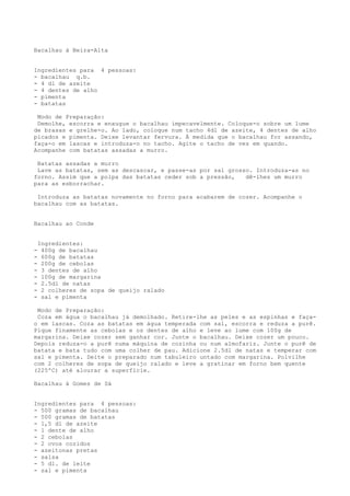 Bacalhau à Beira-Alta


Ingredientes para 4 pessoas:
- bacalhau q.b.
- 4 dl de azeite
- 4 dentes de alho
- pimenta
- batatas

 Modo de Preparação:
 Demolhe, escorra e enxugue o bacalhau impecavelmente. Coloque-o sobre um lume
de brasas e grelhe-o. Ao lado, coloque num tacho 4dl de azeite, 4 dentes de alho
picados e pimenta. Deixe levantar fervura. À medida que o bacalhau for assando,
faça-o em lascas e introduza-o no tacho. Agite o tacho de vez em quando.
Acompanhe com batatas assadas a murro.

 Batatas assadas a murro
 Lave as batatas, sem as descascar, e passe-as por sal grosso. Introduza-as no
forno. Assim que a polpa das batatas ceder sob a pressão,   dê-lhes um murro
para as esborrachar.

 Introduza as batatas novamente no forno para acabarem de cozer. Acompanhe o
bacalhau com as batatas.


Bacalhau ao Conde


    Ingredientes:
-    400g de bacalhau
-    600g de batatas
-    200g de cebolas
-    3 dentes de alho
-    100g de margarina
-    2.5dl de natas
-    2 colheres de sopa de queijo ralado
-    sal e pimenta

 Modo de Preparação:
 Coza em água o bacalhau já demolhado. Retire-lhe as peles e as espinhas e faça-
o em lascas. Coza as batatas em água temperada com sal, escorra e reduza a purê.
Pique finamente as cebolas e os dentes de alho e leve ao lume com 100g de
margarina. Deixe cozer sem ganhar cor. Junte o bacalhau. Deixe cozer um pouco.
Depois reduza-o a purê numa máquina de cozinha ou num almofariz. Junte o purê de
batata e bata tudo com uma colher de pau. Adicione 2.5dl de natas e temperar com
sal e pimenta. Deite o preparado num tabuleiro untado com margarina. Polvilhe
com 2 colheres de sopa de queijo ralado e leve a gratinar em forno bem quente
(225ºC) até alourar a superfície.

Bacalhau à Gomes de Sá


Ingredientes para 4 pessoas:
- 500 gramas de bacalhau
- 500 gramas de batatas
- 1,5 dl de azeite
- 1 dente de alho
- 2 cebolas
- 2 ovos cozidos
- azeitonas pretas
- salsa
- 5 dl. de leite
- sal e pimenta
 
