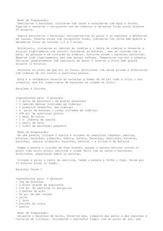 Modo de Preparação:
 Demolha-se o bacalhau; coloca-se num tacho e escalda-se com água a ferver.
Tapa-se a abafa-se o recipiente com um cobertor e deixa-se ficar assim durante
20 minutos.

 Depois escorre-se o bacalhau, retiram-se-lhe as peles e as espinhas e desfaz-se
em lascas. Põem-se estas num recipiente fundo, cobrem-se com leite bem quente e
deixam-se ficar em infusão 1,5 a 3 horas.

 Entretanto, cortam-se as cebolas às rodelas e o dente às rodelas e levam-se a
alourar ligeiramente com azeite. Juntam-se as batatas , que se cozeram com a
pele, se pelaram e se cortaram às rodelas. Junta-se ainda o bacalhau escorrido.
Mexe-se tudo ligeiramente, mas sem deixar refogar. Tempera-se com sal e pimenta.
Deita-se imediatamente num tabuleiro de barro e leva-se a forno bem quente
durante 10 minutos.

 Serve-se no prato em que foi ao forno, polvilhado com salsa picada e enfeita-se
com rodelas de ovo cozido e azeitonas pretas.

 Esta é a verdadeira receita do bacalhau à Gomes de Sá tal como a criou o seu
inventor, que foi comerciante de bacalhau na cidade do Porto.

Bacalhau à Dizinha


Ingredientes para 4 pessoas:
- 1 quilo de bacalhau ( em postas pequenas)
- 3 cebolas médias (cortadas em rodelas)
- 2 pimentos vermelhos (em rodelas)
- ½ quilo de batatas ( cruas cortadas em rodelas)
- 200 gr. de azeitonas pretas
- 1 maço de salsa
- 1 ½ chávena de azeite
- 1 pacto de nata
- 1 vidro de maionese( pequeno)

 Modo de Preparação:
 Em uma panela, coloque o azeite e arrumes as seguintes camadas: cebolas,
batatas, bacalhau, pimentão, cebola, batata, bacalhau, azeitonas, batatas,
bacalhau, cebola, pimentão, bacalhau, batatas - a última é de batatas.

 Tampe a panela e cozinhe em fogo brando, quando a batata estiver cozida no
ponto (não muito mole), adicione o creme feito com as natas e maionese,
misturados, espalhando sobre as batatas.

 Coloque a salsa e resto da azeitona, tampe a panela e feche o fogo. Deixe por
10 minutos ainda no fogão.

Bacalhau Verde I


Ingredientes para 4 pessoas:
- 1kg de bacalhau
- 1 molho grande de espinafre
- 150 gr. de manteiga ou margarina
- 3 dentes de alho
- 50 gr. de pão ralado
- leite
- 2 ovos
- farinha de rosca
- azeite

 Modo de Preparação:
 Deixa-se o bacalhau de molho, ferve-se bem, limpa-se das peles e das espinhas e
corta-se em tirinhas. Cozinha-se o espinafre limpo, com um pouco de sal, sem
 
