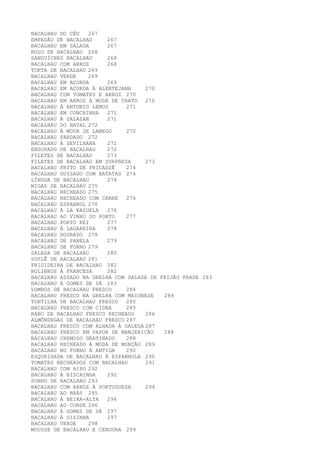 BACALHAU DO CÉU   267
EMPADÃO DE BACALHAU     267
BACALHAU EM SALADA      267
ROLO DE BACALHAU 268
SANDUÍCHES BACALHAU     268
BACALHAU COM ARROZ      268
TORTA DE BACALHAU 269
BACALHAU VERDE    269
BACALHAU EM AÇORDA      269
BACALHAU EM AÇORDA À ALENTEJANA     270
BACALHAU COM TOMATES E ARROZ 270
BACALHAU EM ARROZ À MODA DE CRATO 270
BACALHAU À ANTONIO LEMOS      271
BACALHAU EM CONCHINHA   271
BACALHAU À SALAZAR      271
BACALHAU DO NATAL 272
BACALHAU À MODA DE LAMEGO     272
BACALHAU FARDADO 272
BACALHAU À SEVILHANA    272
ENSOPADO DE BACALHAU    272
FILETES DE BACALHAU     273
FILETES DE BACALHAU EM SURPRESA     273
BACALHAU FRITO DE FRICASSÊ    274
BACALHAU GUISADO COM BATATAS 274
LÍNGUA DE BACALHAU      274
MIGAS DE BACALHAU 275
BACALHAU RECHEADO 275
BACALHAU RECHEADO COM CARNE   276
BACALHAU ESPANHOL 276
BACALHAU À LA KAZUELA   276
BACALHAU AO VINHO DO PORTO    277
BACALHAU PORTO REI      277
BACALHAU À LAGAREIRA    278
BACALHAU DOURADO 278
BACALHAU DE PANELA      279
BACALHAU DE FORNO 279
SALADA DE BACALHAU      280
SUFLÊ DE BACALHAU 281
FRIGIDEIRA DE BACALHAU 282
BOLINHOS À FRANCESA     282
BACALHAU ASSADO NA GRELHA COM SALADA DE FEIJÃO FRADE 283
BACALHAU À GOMES DE SÁ 283
LOMBOS DE BACALHAU FRESCO     284
BACALHAU FRESCO NA GRELHA COM MAIONESE   284
TORTILHA DE BACALHAU FRESCO   285
BACALHAU FRESCO COM CIDRA     285
RABO DE BACALHAU FRESCO RECHEADO    286
ALMÔNDEGAS DE BACALHAU FRESCO 287
BACALHAU FRESCO COM ALHADA À GALEGA 287
BACALHAU FRESCO EM VAPOR DE MANJERICÃO   288
BACALHAU CREMOSO GRATINADO    288
BACALHAU RECHEADO À MODA DE MONÇÃO 289
BACALHAU NO FORNO À ANTIGA    290
ESQUEIXADA DE BACALHAU À ESPANHOLA 290
TOMATES RECHEADOS COM BACALHAU      291
BACALHAU COM AIPO 292
BACALHAU À BISCAINHA    292
SONHO DE BACALHAU 293
BACALHAU COM ARROZ À PORTUGUESA     294
BACALHAU AO BRÁS 295
BACALHAU À BEIRA-ALTA   296
BACALHAU AO CONDE 296
BACALHAU À GOMES DE SÁ 297
BACALHAU À DIZINHA      297
BACALHAU VERDE    298
MOUSSE DE BACALHAU E CENOURA 299
 