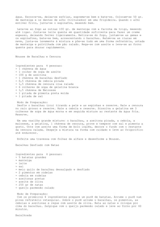 água. Escorre-se, deixa-se esfriar, espreme-se bem e bate-se. Colocam-se 50 gr.
de manteiga e os dentes de alho (triturados) em uma frigideira. Quando o alho
estiver frito, junta-se o espinafre, mexendo bem.

 Leva-se ao fogo as outras 100 gr. de manteiga com a farinha de trigo, mexendo
até ligar. Junta-se leite quente em quantidade suficiente para fazer um creme
espesso, deixando ferver ligeiramente. Retira-se do fogo, juntam-se as gemas e
os espinafres, bate-se bem, acrescentando o bacalhau. Batem-se as claras em
neve, junta-se levemente à mistura e põe-se tudo em uma forma refratária, untada
de manteiga e polvilhada com pão ralado. Rega-se com azeite e leva-se ao forno
quente para dourar rapidamente.


Mousse de Bacalhau e Cenoura


Ingredientes para 4 pessoas:
- 1 chávena de água
- 1 colher de sopa de azeite
- 100 g de azeitona
- 1 chávena de bacalhau desfiado
- 0,5 chávena de cebola picada
- 1,5 chávena de cenoura crua ralada
- 6 colheres de sopa de gelatina branca
- 1,5 chávena de Maionese
- 1 pitada de pimenta preta moída
- 1 pitada de sal

 Modo de Preparação:
 Desfie o bacalhau (cru) tirando a pele e as espinhas e reserve. Rale a cenoura
no ralo grosso e reserve. Rale a cebola e reserve. Dissolva a gelatina em 3
colheres de sopa de água morna e em seguida misture ao restante da água fria.
Reserve.

 Em uma vasilha grande misture: o bacalhau, a azeitona picada, a cebola, a
maionese, a gelatina, 1 chávena de cenoura, prove e tempere com sal e pimenta a
gosto. Unte com azeite uma forma de bolo inglês, decore o fundo com o restante
da cenoura ralada. Despeje a mistura na forma com cuidado e leve ao frigorífico
até endurecer.

 Enfeite uma travessa com folhas de alface e desenforme a Mousse.

Bacalhau Desfiado com Natas


Ingredientes para 4 pessoas:
- 5 batatas grandes
- manteiga
- leite
- sal
- meio quilo de bacalhau dessalgado e desfiado
- 2 pimentos em rodelas
- cebola em rodelas
- azeitonas pretas
- azeite de oliva
- 250 gr de natas
- queijo parmesão ralado

 Modo de Preparação:
 Com os primeiros 4 ingredientes prepare um purê   de batatas. Arrume o purê num
pirex refratário retangular. Sobre o purê arrume   o bacalhau, os pimentos, as
cebolas e azeitonas e regue com azeite de oliva.   Bata as natas e coloque por
cima do bacalhau. Salpique com o queijo parmesão   ralado e leve ao forno por 40
minutos.

Bacalhoada
 