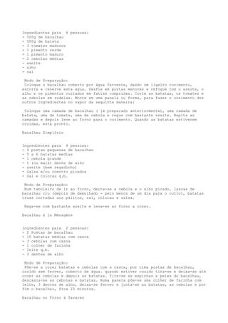 Ingredientes para 4 pessoas:
- 500g de bacalhau
- 500g de batata
- 3 tomates maduros
- 1 pimento verde
- 1 pimento maduro
- 2 cebolas médias
- azeite
- alho
- sal

 Modo de Preparação:
 Coloque o bacalhau coberto por água fervente, dando um ligeiro cozimento,
escorra e reserve esta água. Desfie em postas menores e refogue com o azeite, o
alho e os pimentos cortados em fatias compridas. Corte as batatas, os tomates e
as cebolas em rodelas. Monte em uma panela ou forma, para fazer o cozimento dos
outros ingredientes no vapor da seguinte maneira:

 Coloque uma camada de bacalhau ( já preparado anteriormente), uma camada de
batata, uma de tomate, uma de cebola e regue com bastante azeite. Repita as
camadas e depois leve ao forno para o cozimento. Quando as batatas estiverem
cozidas, está pronto.

Bacalhau Simplório


Ingredientes para 4 pessoas:
- 4 postas pequenas de bacalhau
- 5 a 6 batatas medias
- 1 cebola grande
- 1 (ou mais) dente de alho
- azeite (bem regadinho)
- Salsa e/ou coentro picados
- Sal e colorau q.b.

 Modo de Preparação:
 Num tabuleiro de ir ao forno, deita-se a cebola e o alho picado, lascas de
bacalhau cru (depois de demolhado - pelo menos de um dia para o outro), batatas
cruas cortadas aos palitos, sal, colorau e salsa.

 Rega-se com bastante azeite e leva-se ao forno a cozer.

Bacalhau à la Ménagère


Ingredientes para 2 pessoas:
- 2 Postas de bacalhau
- 10 batatas médias com casca
- 3 cebolas com casca
- 1 colher de farinha
- leite q.b.
- 3 dentes de alho

 Modo de Preparação:
 Põe-se a cozer batatas e cebolas com a casca, por cima postas de bacalhau,
cozido sem ferver, coberto de água. quando estiver cozido tira-se e deixa-se até
cozer as cebolas e depois as batatas. Tira-se as espinhas e peles do bacalhau,
descasca-se as cebolas e batatas. Numa panela põe-se uma colher de farinha com
leite, 3 dentes de alho, deixa-se ferver e junta-se as batatas, as cebolas e por
fim o bacalhau, fica 20 minutos.

Bacalhau no Forno à Tavares
 
