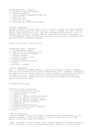 Ingredientes para 1 pessoa:
- 2 Colheres de sopa de maionese
- 1 posta de bacalhau
- 1 cebola grande, cortada em meias-luas
- 1 dente de alho
- 1 folha de louro
- 1 decilitro de azeite
- 6 batatinhas e 6 cebolinhas assadas


 Modo de Preparação:
Refogue a cebola no azeite, junte o alho e o louro, coloque a posta de bacalhau
dentro de um recipiente de levar ao forno, deite o refugado por cima e leve ao
forno a assar durante meia hora. Logo que o bacalhau estiver assado, retire e
coloque numa frigideira de barro, passe o molho pelo passe-vite e despeje por
cima do bacalhau. Cubra a posta com a maionese e leve ao forno a gratinar. Sirva
com cebolinhas e batatinhas assadas.


Moqueca de Bacalhau a Moda da Bahia


Ingredientes para 4 pessoas:
- 1 kg de bacalhau salgado
- 1 copo de 200 ml de leite de coco
- 1 chávena de azeite de dendê
- 3 tomates grandes
- 2 pimentos verdes grandes
- 2 cebolas grandes
- 3colheres de azeite de oliva
- 2 limões
- azeitonas à vontade

 Modo de Preparação:
Cortar o bacalhau em pedaços médios , deixar de molho por 24 horas, mudando a
água por três vezes no mínimo, lavar o bacalhau no limão, arrumar os pedaços em
uma panela não muito funda, dispor por cima os tomates, os pimentos e as cebolas
em rodelas colocar o leite de coco e o azeite de dendê, após 20 minutos de
cozimento adicionar o azeite de oliva e as azeitonas cozinhar em fogo brando,
panela coberta e não mexer.


Frigideira de Bacalhau


Ingredientes para 4 pessoas:
- ½ quilo de bacalhau em filetes
- 3 colheres (sopa) de maizena
- 1 chávena de óleo
- 3 cebolas e 2 dentes de alho picadinhos
- ½ quilo de camarões limpos e moídos
- ½ quilo de tomates, sem pele, picados
- 1 chávena de coentro picadinho
- 1 pitada de sal
- 2 pimentas vermelhas picadas
- ½ quilo de chuchu cozido e amassado
- leite puro de 1 coco
- 6 ovos

 Modo de Preparação:
 Ponha o bacalhau de molho de véspera, trocando de água algumas vezes. No dia
seguinte, desfie, coloque numa panela e cubra com água fria. Leve em fogo
brando, sem ferver, durante 20 minutos.

 Faça o refogado com óleo, cebola, alho, tomates, camarões e temperos. Depois de
pronto, adicione o chuchu, o bacalhau escorrido e desfiado e o leite de coco.
 
