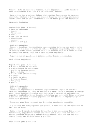 Reserve. Bata os ovos com a maizena. Salgue ligeiramente. Junte metade do
bacalhau escorrido e desfiado e o leite de coco. Reserve.

 Bata os ovos com a maizena. Salgue ligeiramente. Junte metade do bacalhau
reservado, misture e despeje num prato de barro ou refratário, previamente
untado. Cubra com os ovos restantes e asse em forno quente até dourar bem.

Bacalhau a Portuense


Ingredientes para 4 pessoas:
- Bacalhau demolhado
- Azeite
- Alho picado
- cebola
- uma folha de louro
- vinho branco
- batatas
- pimenta e sal q.b.

 Modo de Preparação:
 Colocar o bacalhau, bem demolhado, numa assadeira de barro, com azeite, muito
alho picado e a cebola cortada as rodelas. Temperar com pimenta, sal, louro e
um pouco de vinho branco. Colocar batatas as rodelas em volta e levar ao forno,
em temperatura media, para que o bacalhau asse lentamente.

 Regar, de vez em quando com o próprio azeite. Servir na assadeira.

Bacalhau com Espinafres


Ingredientes para 6 pessoas:
- 4 postas medias de bacalhau;
- 1 molho grande de espinafres;
- 1,5 Kg. de batatas medias;
- Queijo ralado;
- 1 l de leite (molho branco)
- 1 cebola;
- 1 cabeça de alho;
- 1 folha de louro;
- Piri-piri;
- Azeite.

 Modo de Preparação:
 Serve-se num pirex
 Cozem-se os espinafres e o bacalhau (separadamente), depois de cozido o
bacalhau, desfia-se retirando as espinhas e a pele. Faz-se o refogado de cebola,
alho, louro, Piri-piri e azeite q.b. Envolve-se o bacalhau no refogado e em
seguida os espinafres (pouco tempo), as batatas, que entretanto foram arranjadas
e cortadas aos cubos bastantes pequenos, são bem fritas. (e importante que os
cubos sejam pequenos)

 Preparação para levar ao forno que deve estar previamente aquecido.

 O pirex deve ter sido preparado com gordura, a semelhança de uma forma onde se
vai fazer um bolo.

 Deita-se uma 1 camada da mistura do bacalhau e dos espinafres; Cobre-se com
molho branco, seguidamente faz-se uma camada com a totalidade das batatas
fritas. Cobre-se então com o restante molho branco. Polvilhar com bastante
queijo ralado, vai então ao forno a gratinar.


Bacalhau com grão e espinafre
 
