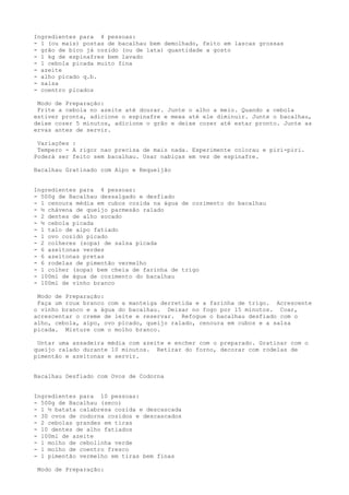 Ingredientes para 4 pessoas:
- 1 (ou mais) postas de bacalhau bem demolhado, feito em lascas grossas
- grão de bico já cozido (ou de lata) quantidade a gosto
- 1 kg de espinafres bem lavado
- 1 cebola picada muito fina
- azeite
- alho picado q.b.
- salsa
- coentro picados

 Modo de Preparação:
 Frite a cebola no azeite até dourar. Junte o alho a meio. Quando a cebola
estiver pronta, adicione o espinafre e mexa até ele diminuir. Junte o bacalhau,
deixe cozer 5 minutos, adicione o grão e deixe cozer até estar pronto. Junte as
ervas antes de servir.

 Variações :
 Tempero - A rigor nao precisa de mais nada. Experimente colorau e piri-piri.
Poderá ser feito sem bacalhau. Usar nabiças em vez de espinafre.

Bacalhau Gratinado com Aipo e Requeijão


Ingredientes para 4 pessoas:
- 500g de Bacalhau dessalgado e desfiado
- 1 cenoura média em cubos cozida na água de cozimento do bacalhau
- ½ chávena de queijo parmesão ralado
- 2 dentes de alho socado
- ½ cebola picada
- 1 talo de aipo fatiado
- 1 ovo cozido picado
- 2 colheres (sopa) de salsa picada
- 6 azeitonas verdes
- 6 azeitonas pretas
- 6 rodelas de pimentão vermelho
- 1 colher (sopa) bem cheia de farinha de trigo
- 100ml de água de cozimento do bacalhau
- 100ml de vinho branco

 Modo de Preparação:
 Faça um roux branco com a manteiga derretida e a farinha de trigo. Acrescente
o vinho branco e a água do bacalhau. Deixar no fogo por 15 minutos. Coar,
acrescentar o creme de leite e reservar. Refogue o bacalhau desfiado com o
alho, cebola, aipo, ovo picado, queijo ralado, cenoura em cubos e a salsa
picada. Misture com o molho branco.

 Untar uma assadeira média com azeite e encher com o preparado. Gratinar com o
queijo ralado durante 10 minutos. Retirar do forno, decorar com rodelas de
pimentão e azeitonas e servir.


Bacalhau Desfiado com Ovos de Codorna


Ingredientes para 10 pessoas:
- 500g de Bacalhau (seco)
- 1 ½ batata calabresa cozida e descascada
- 30 ovos de codorna cozidos e descascados
- 2 cebolas grandes em tiras
- 10 dentes de alho fatiados
- 100ml de azeite
- 1 molho de cebolinha verde
- 1 molho de coentro fresco
- 1 pimentão vermelho em tiras bem finas

 Modo de Preparação:
 