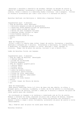 Dessalgar o bacalhau e desfiá-lo em escamas. Refogar na metade do azeite a
cebola e o pimentão, acrescentar a batata já corada, o bacalhau e os ovos de
codorna. Picar o coentro e a cebolinha verde e misturar com o preparo. Colocar
no rechaud e acrescentar por cima o alho frito e o restante do azeite.


Bacalhau desfiado com Berinjela e   Abobrinha e Aspargos Frescos


Ingredientes para 4 pessoas:
- 200g de bacalhau (seco desfiado)
- 1 berinjela pequena picada em quadradinhos
- 1 abobrinha verde pequena picada em quadradinhos
- 1 cebola média picada em cubos
- 3 dentes de alho finamente fatiados
- 6 aspargos verdes cozidos no vapor
- 8 mini-tomates amarelos
- pimenta branca moída na hora
- azeite
- sal

 Modo de Preparação:
 Fritar o alho e a cebola numa colher (sopa) de azeite. Incorporar o bacalhau
desfiado e refogado por 2 minutos. Acrescentar a berinjela, os tomates fritos,
a abobrinha, os aspargos picados e a salsa. Desligar o fogo, agregar os
croutons. Regar com um pouco de azeite, corrigir o sal e servir frio.

Lombo de Bacalhau Cozido com Legumes


Ingredientes para 4 pessoas:
- 250g de lombo de Bacalhau dessalgado
- 3 cebolas médias
- 1 pitada de noz-moscada
- 3 batatas pequenas
- 100g de cogumelo gigante paris
- 1 cenoura média
- 1 bouquet garni
- 2 batatas baroas
- 5 grãos de pimenta branca
- 1 alho-porro (parte branca)
- 2 folhas de couve (amarradas)
- 3 folhas de repolho (amarradas)
- 4 dentes de alho
- 1 cálice de vinho branco
- azeite
- 1 colher (sopa) de fécula de batata
- sal

 Modo de Preparação:
 Numa panela esmaltada ferva 1,5 litro de água com uma cebola, os alhos, o
bouquet garni, a cenoura, a pimenta, o vinho, um fio de azeite e a noz-moscada.
Após 15 minutos de fervura, cozinhe o lombo por 8 minutos e reserve num pouco de
caldo quente para não ressecar.

 Vá cozinhando os legumes e as verduras e reservando com um fio de azeite.
Reduza o restante do caldo, engrosse um pouco com a fécula de batata. Disponha
os legumes e as verduras juntamente com a posta de bacalhau num refratário.
Aqueça o molho e regue o prato fartamente, acrescente um pouco de azeite e sirva
imediatamente.

 Obs.: Pode-se usar um pouco do caldo para fazer pirão.

Bacalhau Oriental
 