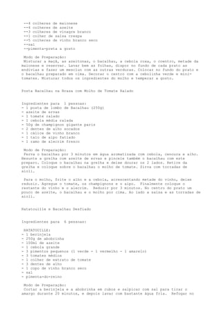 --4 colheres de maionese
    --4 colheres de azeite
    --3 colheres de vinagre branco
    --1 colher de salsa crespa
    --5 colheres de vinho branco seco
    --sal
    --pimenta-preta a gosto

 Modo de Preparação:
 Misturar a maçã, as azeitonas, o bacalhau, a cebola roxa, o coentro, metade da
maionese e reservar. Lavar bem as folhas, dispor no fundo de cada prato as
endívias e fazer um mesclun com as outras verduras. Colocar no fundo do prato e
o bacalhau preparado em cima. Decorar o centro com a cebolinha verde e mini-
tomates. Misturar todos os ingredientes do molho e temperar a gosto.


Posta Bacalhau na Brasa com Molho de Tomate Ralado


Ingredientes para 1 pessoas:
- 1 posta de lombo de Bacalhau (250g)
- azeite de ervas
- 1 tomate ralado
- 1 cebola média ralada
- 50g de champignon gigante paris
- 2 dentes de alho socados
- 1 cálice de vinho branco
- 1 talo de aipo fatiado
- 1 ramo de alecrim fresco

 Modo de Preparação:
 Ferva o bacalhau por 3 minutos em água aromatizada com cebola, cenoura e alho.
Besunte a grelha com azeite de ervas e pincele também o bacalhau com este
preparo. Coloque o bacalhau na grelha e deixe dourar os 2 lados. Retire da
grelha e coloque sobre o bacalhau o molho de tomate. Sirva com torradas de
aioli.

 Para o molho, frite o alho e a cebola, acrescentando metade do vinho, deixe
reduzir. Agregue o tomate, os champignons e o aipo. Finalmente coloque o
restante do vinho e o alecrim. Reduzir por 3 minutos. No centro do prato um
pouco de azeite, o bacalhau e o molho por cima. Ao lado a salsa e as torradas de
aioli.


Ratatouille e Bacalhau Desfiado


Ingredientes para     6 pessoas:

    RATATOUILLE:
-    1 berinjela
-    250g de abobrinha
-    100ml de azeite
-    1 cebola grande
-    3 pimentos pequenos (1 verde - 1 vermelho - 1 amarelo)
-    3 tomates médios
-    1 colher de extrato de tomate
-    3 dentes de alho
-    1 copo de vinho branco seco
-    sal
-    pimenta-do-reino

 Modo de Preparação:
 Cortar a berinjela e a abobrinha em cubos e salpicar com sal para tirar o
amargo durante 20 minutos, e depois lavar com bastante água fria. Refogar no
 
