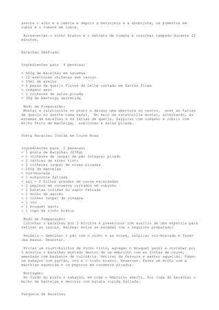 azeite o alho e a cebola e depois a berinjela e a abobrinha, os pimentos em
cubos e o tomate em cubos.

 Acrescentar o vinho branco e o extrato de tomate e cozinhar tampado durante 20
minutos.


Bacalhau Desfiado


Ingredientes para    4 pessoas:

-   600g de bacalhau em escamas
-   12 azeitonas chilenas sem caroço
-   50ml de azeite
-   6 peças de queijo Flores de Leite cortado em fatias finas
-   orégano seco
-   2 colheres de salsa picada
-   30g de manteiga derretida

 Modo de Preparação:
 Montar a ratatouille no prato e deixar uma abertura no centro. orar as fatias
de queijo no azeite numa tefal. No meio da ratatouille montar, alternando, as
escamas de bacalhau e as fatias de queijo. Salpicar com orégano e cobrir com
molho feito de manteiga, azeitonas e salsa picada.


Posta Bacalhau Cozida em Couve Roxa


Ingredientes para 2 pessoas:
- 1 posta de Bacalhau (250g)
- 2 colheres de (sopa) de pão integral picado
- 2 cálices de vinho tinto
- 2 colheres (sopa) de nozes picadas
- 200g de manteiga
- noz-moscada
- 1 echalotte fatiada
- sal - 2 folhas grandes de couve escaldadas
- 2 pepinos em conserva cortados em cubinho
- 2 batatas cozidas no vapor fatiada
- 1 molho de agrião
- 1 colher (sopa) de vinagre
- 1 ovo
- 1 bouquet garni
- 1 copo de vinho branco

 Modo de Preparação:
 Cozinhar o bacalhau por 5 minutos e pressionar com auxílio de uma espátula para
retirar as lascas. Rechear entre as escamas com o seguinte preparado:

 Recheio - demolhar o pão com o vinho e as nozes, salpicar noz-moscada e fazer
uma massa. Reservar.

 Fritar um court-boillon de vinho tinto, agregar o bouquet garni e cozinhar por
5 minutos o bacalhau montado dentro de um embrulho com as folhas de couve,
amarrada com barbante de culinária. Retirar da fervura e manter aquecido. Fazer
um sabayon com agrião, ovo e o vinho branco. Reservar. Fazer um molho com a
manteiga aquecida e os pepinos em conserva picados.

 Montagem:
 No fundo do prato o sabayon, em cima o embrulho aberto. Por cima do bacalhau o
molho de manteiga e decorar com batata cozida fatiada.


Panqueca de Bacalhau
 