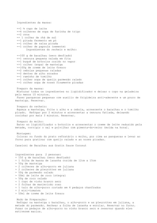 Ingredientes da massa:

 --1 ½ copo de leite
 --4 colheres de sopa de farinha de trigo
 --2 ovos
 -- 1 colher de chá de sal
 --1 pitada fermento em pó
 --1 colher de salsa picada
 --1 colher de papoula (semente)
       Ingredientes do recheio e molho:

 --100 g de bacalhau (seco desfiado)
 --1 cenoura pequena ralada em fita
 --1 buquê de brócolos cozido no vapor
 --1 colher (sopa) de manteiga
 --100g de creme de leite fresco
 --2 cebolas pequenas raladas
 --2 dentes de alho socados
 --1 raminho de tomilho
 --1 colher sopa de queijo parmesão ralado
 --1 colher sopa de nozes finamente picadas

 Preparo da massa:
 Misturar todos os ingredientes no liqüidificador e deixar o copo na geladeira
pelo menos 10 minutos.
 Fazer panquecas pequenas com auxílio de frigideira anti-aderente e um pouco de
manteiga. Reservar.

 Preparo do recheio:
 Aqueça a manteiga, frite o alho e a cebola, acrescente o bacalhau e o tomilho
picado. Refogar por 2 minutos e acrescentar a cenoura fatiada, deixando
cozinhar por mais 3 minutos. Reservar.

 Preparo do molho:
 Bater no liqüidificador o brócolis e acrescentar o creme de leite reduzido pela
metade, corrigir o sal e polvilhar com pimenta-do-reino (moída na hora).

 Montagem:
 Colocar no fundo do prato refratário o molho, por cima as panquecas e levar ao
forno para gratinar com queijo ralado e as nozes picadas.

Caneloni de Bacalhau aux Gratin Sauce Coconut


Ingredientes para 2 pessoas:
- 150 g de bacalhau (seco desfiado)
- 1 folha de massa de lasanha cozida de 12cm x 15cm
- 50g de manteiga
- 2 colheres de alho-porro em juliana
- 2 colheres de pleurottes em juliana
- 50g de parmesão ralado
- 50ml de leite de coco integral
- 50g de coco ralado
- 1 copo de vinho branco seco
- 2 folhas de manjericão roxo
- 1 talo de alho-porro cortado em 4 pedaços chanfrados
- 2 mini-tomates
- 50ml de creme de leite fresco

 Modo de Preparação:
 Refogar na manteiga o bacalhau, o alho-porro e as pleurottes em juliana, a
metade do parmesão. Rechear a folha de lasanha e enrolar. Reservar no forno.
Puxar os pedaços de alho-porro no vinho branco seco e reservar quando eles
estiverem macios.
 