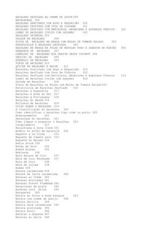 BACALHAU DESFIADO AO CREME DE LEITE 299
BACALHOADA 300
BACALHAU GRATINADO COM AIPO E REQUEIJÃO 300
BACALHAU DESFIADO COM OVOS DE CODORNA    301
BACALHAU DESFIADO COM BERINJELA, ABOBRINHA E ASPARGOS FRESCOS    302
LOMBO DE BACALHAU COZIDO COM LEGUMES     302
BACALHAU ORIENTAL 303
SALADA DE BACALHAU      304
POSTA DE BACALHAU NA BRASA COM MOLHO DE TOMATE RALADO      305
RATATOUILLE E BACALHAU DESFIADO     305
BACALHAU NA BRASA NA FOLHA DE REPOLHO ROXO E SABAYON DE AGRIÃO   306
PANQUECA DE BACALHAU    307
CANELONI DE BACALHAU AUX GRATIN SAUCE COCONUT 308
GNOCCHI DE BACALHAU     309
RONDELLI DE BACALHAU    309
TORTA DE BACALHAU 310
QUICHE DE BACALHAU E BACON    311
Bacalhau Gratinado com Aipo e Requeijão 312
Bacalhau desfiado com Ovos de Codorna    312
Bacalhau Desfiado com Berinjela, Abobrinha e Aspargos Frescos    313
Lombo de Bacalhau Cozido com Legumes     314
Salada de Bacalhau      314
Posta de Bacalhau na Brasa com Molho de Tomate Ralado 315
Ratatouille de Bacalhau Desfiado    316
Bacalhau à Espanhola    317
Bacalhau à moda do Rei 317
Bacalhau à Portuguesa   318
Bacalhau do Abade 318
Bolinhos de Bacalhau    319
DICAS SOBRE O BACALHAU 319
A classificação do bacalhau   320
Como identificar o bacalhau tipo code ou porto 320
Armazenamento     321
Dessalgue do bacalhau   321
Como limpar e preparar o bacalhau 323
Congelamento      323
Bacalhoada à Dona Irene 331
Badejo ao molho de maracujá   332
Baguete a La Close      333
Baguete de tomate seco 333
Baguete do Abraão 334
Bahia drink 334
Baião de Dois     334
Baked Alaska      335
Baklavas    336
Bala Baiana de Coco     337
Bala de Coco Recheada   337
Bala de coco      338
Bala de jujuba    338
Bambá 339
Banana caramelada 339
Banana da terra caramelada    340
Bananas ao Creme 340
Bananas enroladas 341
Bananas Foster Flambada 342
Bananinhas de praia     342
Barbosa jack drink      343
Barquetes   343
Batata ao forno à moda húngara      343
Batata com creme de queijo    344
Batata Delícia    344
Batata doce caramelada 345
Batata gratinada 346
Batata Rosti      346
Batatas a duquesa 347
Batatas ao Leite 348
 