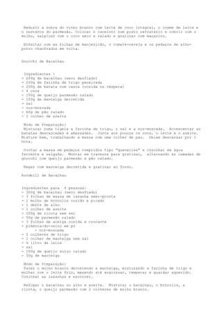 Reduzir a sobra do vinho branco com leite de coco integral, o creme de leite e
o restante do parmesão. Colocar o caneloni num prato refratário e cobrir com o
molho, salpicar com o coco seco e ralado e gratinar com maçarico.

 Enfeitar com as folhas de manjericão, o tomate-cereja e os pedaços de alho-
porro chanfrados em volta.


Gnocchi de Bacalhau


    Ingredientes :
-    200g de bacalhau (seco desfiado)
-    200g de farinha de trigo peneirada
-    200g de batata com casca (cozida na véspera)
-    4 ovos
-    100g de queijo parmesão ralado
-    100g de manteiga derretida
-    sal
-    noz-moscada
-    60g de pão ralado
-    1 colher de azeite

 Modo de Preparação:
 Misturar numa tigela a farinha de trigo, o sal e a noz-moscada. Acrescentar as
batatas descascadas e amassadas. Junte aos poucos os ovos, o leite e o azeite.
Misture bem, trabalhando a massa com uma colher de pau. Deixe descansar por 1
hora.

 Cortar a massa em pedaços compridos tipo “quenelles” e cozinhar em água
fervente e salgada. Montar em travessa para gratinar, alternando as camadas de
gnocchi com queijo parmesão e pão ralado.

    Regar com manteiga derretida e gratinar ao forno.

Rondelli de Bacalhau


Ingredientes para 4 pessoas:
- 300g de bacalhau (seco desfiado)
- 3 folhas de massa de lasanha semi-pronta
- 1 molho de brócolis cozido e picado
- 1 dente de alho
- 1 colher de azeite
- 200g de ricota sem sal
- 50g de parmesão ralado
- 3 folhas de acelga cozida e crocante
- pimenta-do-reino em pó
      - noz-moscada
- 2 colheres de trigo
- 1 colher de manteiga sem sal
- ½ litro de leite
- sal
- 100g de queijo suíço ralado
- 50g de manteiga

 Modo de Preparação:
 Fazer o molho branco derretendo a manteiga, misturando a farinha de trigo e
molhar com o leite frio, mexendo até engrossar, temperar e guardar aquecido.
Cozinhar as lasanhas e escorrer.

 Refogar o bacalhau no alho e azeite. Misturar o bacalhau, o brócolis, a
ricota, o queijo parmesão com 2 colheres de molho branco.
 