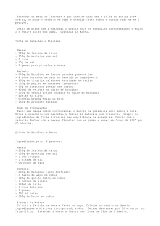 Estender na mesa as lasanhas e por cima de cada uma a folha de acelga pré-
cozida, colocar o recheio em cima e enrolar feito tubos e cortar cada um em 2
pedaços.

 Untar um pirex com a manteiga e deitar nele os rondelles acrescentando o molho
e o queijo suíço por cima. Gratinar ao forno.


Torta de Bacalhau à Italiana


    Massa:
-    500g de farinha de trigo
-    350g de manteiga sem sal
-    2 ovos
-    25g de sal
-    3 gemas para pincelar a massa

    Recheio:
-    600g de Bacalhau em lascas grandes pré-cozidas
-    4 ovos cortados em cruz no sentido do comprimento
-    300g de lingüiça calabresa escaldada em fatias
-    150g de pepino em conserva (pequenos)
-    50g de azeitonas pretas sem caroço
-    400ml de velouté de caldo de bacalhau
-    200g de cebola grelot cozidas no caldo do bacalhau
-    azeite de oliva
-    pimenta branca moída na hora
-    150g de presunto fatiado

 Modo de Preparação:
 Fazer uma massa pobre convencional e manter na geladeira pelo menos 1 hora.
Untar a assadeira com manteiga e forrar as laterais com presunto. Dispor os
ingredientes de forma irregular mas equilibrada na assadeira. Cobrir com o
velouté. Fechar com a massa. Pincelar com as gemas e assar em forno de 200º por
25 minutos.


Quiche de Bacalhau e Bacon


Ingredientes para     6 pessoas:

    Massa:
-    300g de farinha de trigo
-    150g de manteiga sem sal
-    1 ovo inteiro
-    1 pitada de sal
-    um pouco de água

    Recheio:
-    200g de Bacalhau (seco desfiado)
-    2 talos de aipo em cubos
-    100g de queijo suíço em cubos
-    1 colher de azeite
-    100ml de leite
-    3 ovos inteiros
-    3 gemas
-    300 ml natas
-    100g de bacon em cubos

 Preparo da Massa:
 Colocar a farinha na mesa e fazer um poço. Colocar no centro os demais
ingredientes e misturar incorporando todos. Deixar descansar por 30 minutos     no
frigorífico. Estender a massa e forrar uma forma de 23cm de diâmetro.
 