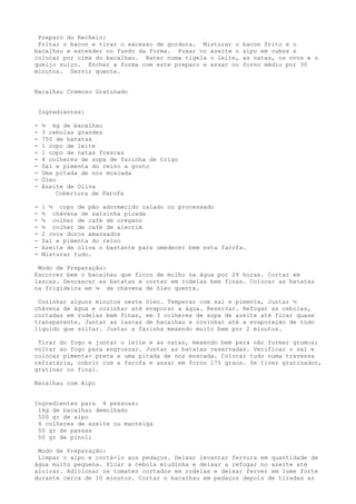Preparo do Recheio:
 Fritar o bacon e tirar o excesso de gordura. Misturar o     bacon frito e o
bacalhau e estender no fundo da forma. Puxar no azeite o     aipo em cubos e
colocar por cima do bacalhau. Bater numa tigela o leite,     as natas, os ovos e o
queijo suíço. Encher a forma com este preparo e assar no     forno médio por 30
minutos. Servir quente.


Bacalhau Cremoso Gratinado


    Ingredientes:

-    ½ kg de bacalhau
-    3 cebolas grandes
-    750 de batatas
-    1 copo de leite
-    1 copo de natas frescas
-    4 colheres de sopa de farinha de trigo
-    Sal e pimenta do reino a gosto
-    Uma pitada de noz moscada
-    Óleo
-    Azeite de Oliva
         Cobertura de Farofa

-    1 ½ copo de pão adormecido ralado ou processado
-    ½ chávena de salsinha picada
-    ½ colher de café de orégano
-    ½ colher de café de alecrim
-    2 ovos duros amassados
-    Sal e pimenta do reino
-    Azeite de oliva o bastante para umedecer bem esta farofa.
-    Misturar tudo.

 Modo de Preparação:
Escorrer bem o bacalhau que ficou de molho na água por 24 horas. Cortar em
lascas. Descascar as batatas e cortar em rodelas bem finas. Colocar as batatas
na frigideira em ¼ de chávena de óleo quente.

 Cozinhar alguns minutos neste óleo. Temperar com sal e pimenta, Juntar ½
chávena de água e cozinhar até evaporar a água. Reservar. Refogar as cebolas,
cortadas em rodelas bem finas, em 3 colheres de sopa de azeite até ficar quase
transparente. Juntar as lascas de bacalhau e cozinhar até a evaporação de todo
líquido que soltar. Juntar a farinha mexendo muito bem por 2 minutos.

 Tirar do fogo e juntar o leite e as natas, mexendo bem para não formar grumos;
voltar ao fogo para engrossar. Juntar as batatas reservadas. Verificar o sal e
colocar pimenta- preta e uma pitada de noz moscada. Colocar tudo numa travessa
refratária, cobrir com a farofa e assar em forno 175 graus. Se tiver gratinador,
gratinar no final.

Bacalhau com Aipo


Ingredientes para 4 pessoas:
 1kg de bacalhau demolhado
 500 gr de aipo
 4 colheres de azeite ou manteiga
 50 gr de passas
 50 gr de pinoli

 Modo de Preparação:
 Limpar o aipo e cortá-lo aos pedaços. Deixar levantar fervura em quantidade de
água muito pequena. Picar a cebola miudinha e deixar a refogar no azeite até
aloirar. Adicionar os tomates cortados em rodelas e deixar ferver em lume forte
durante cerca de 10 minutos. Cortar o bacalhau em pedaços depois de tiradas as
 