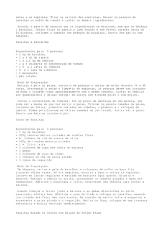 peles e as espinhas. Tirar os caroços das azeitonas. Deixar os pedaços de
bacalhau no molho de tomate e juntar os demais ingredientes.

 Sacudir a panela de maneira que os ingredientes se misturem, sem que se desfaça
o bacalhau. Deixar ficar na panela a lume brando e sem ferver durante cerca de
15 minutos, conforme o tamanho dos pedaços do bacalhau. Servir com pão ou com
batatas.

Bacalhau à Biscainha


Ingredientes para 8 pessoas:
- 2 kg de bacalhau
- 3 a 4 dl de azeite
- 1 a 1,5 kg de cebolas
- 3 a 4 colheres de concentrado de tomate
- 1 ½ a 2 latas de tomates
- ½ a 1 lata de pimentos
- 1 malagueta
- pão ralado.

 Modo de Preparação:
 Retirar a pele do peixe, cortá-lo em pedaços e deixar de molho durante 24 a 48
horas. Aferventar o peixe e limpá-lo de espinhas. Os pedaços devem ser cortados
de modo a ficarem todos aproximadamente com o mesmo tamanho. Cortar as cebolas
aos quadradinhos e deixar refogar em azeite até ficarem moles e com brilho.

 Juntar o concentrado de tomates. Por um pouco de manteiga em uma panela, que
pode ser a mesma em que vai servir o peixe. Colocar na panela camadas de peixe,
cortados em fatias, pimentos cortados em rodelas, o pimento e o refogado de
cebola. Podem polvilhar-se as várias camadas de pão ralado. Juntar sal a gosto.
Servir com batatas cozidas e pão.

Sonho de Bacalhau


Ingredientes para 4 pessoas:
- 1 kg de bacalhau
- 500g cebolas médias cortadas em rodelas finas
- ½ chávena de chá de azeite de oliva
- 500g de tomates maduros picados
- 1 ½ litro leite
- 3 colheres de sopa bem cheia de maizena
- 3 gemas
- 3 colheres de suco de limão
- 1 chávena de chá de salsa picada
- 3 copos de requeijão

 Modo de Preparação:
 De véspera, retire a pele do bacalhau e coloque-o de molho na água fria
trocando várias vezes. No dia seguinte, escorra a água e retire as espinhas.
Corte-o em lascas regulares e escalde em bastante água quente. Escorra e
reserve. Refogue a cebola no azeite, acrescente os tomates picados e mexa até
desmanchar. Adicione o bacalhau, o leite, reservando uma chávena para juntar à
maizena.

 Quando começar a ferver junte a maizena e as gemas dissolvidas ao leite
reservado, misture bem. Adicione o sumo de limão e coloque no bacalhau, mexendo
com cuidado até ficar bem consistente. Na ocasião de servir volte a esquentar e
acrescente a salsa picada e o requeijão. Retire do fogo, coloque em uma travessa
refratária e bonita servindo imediatamente.


Bacalhau Assado na Grelha com Salada de Feijão Frade
 