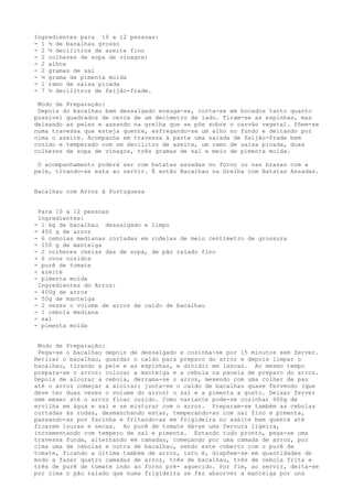Ingredientes para 10 a 12 pessoas:
- 1 ½ de bacalhau grosso
- 2 ½ decilitros de azeite fino
- 2 colheres de sopa de vinagre;
- 2 alhos
- 2 gramas de sal
- ½ grama de pimenta moída
- 1 ramo de salsa picada
- 7 ½ decilitros de feijão-frade.

 Modo de Preparação:
 Depois do bacalhau bem dessalgado enxuga-se, corta-se em bocados tanto quanto
possível quadrados de cerca de um decímetro de lado. Tiram-se as espinhas, mas
deixando as peles e assando na grelha que se põe sobre o carvão vegetal. Põem-se
numa travessa que esteja quente, esfregando-se um alho no fundo e deitando por
cima o azeite. Acompanha em travessa à parte uma salada de feijão-frade bem
cozido e temperado com um decilitro de azeite, um ramo de salsa picada, duas
colheres de sopa de vinagre, três gramas de sal e meio de pimenta moída.

 O acompanhamento poderá ser com batatas assadas no forno ou nas brasas com a
pele, tirando-se esta ao servir. É então Bacalhau na Grelha com Batatas Assadas.


Bacalhau com Arroz à Portuguesa


 Para 10 a 12 pessoas
 Ingredientes:
- 1 kg de bacalhau dessalgado e limpo
- 400 g de arroz
- 6 cebolas medianas cortadas em rodelas de meio centímetro de grossura
- 150 g de manteiga
- 2 colheres cheias das de sopa, de pão ralado fino
- 6 ovos cozidos
- purê de tomate
- azeite
- pimenta moída
 Ingredientes do Arroz:
- 400g de arroz
- 50g de manteiga
- 2 vezes o volume de arroz de caldo de bacalhau
- 1 cebola mediana
- sal
- pimenta moída


 Modo de Preparação:
 Pega-se o bacalhau depois de dessalgado e cozinha-se por 15 minutos sem ferver.
Retirar o bacalhau, guardar o caldo para preparo do arroz e depois limpar o
bacalhau, tirando a pele e as espinhas, e dividir em lascas. Ao mesmo tempo
prepara-se o arroz: colocar a manteiga e a cebola na panela de preparo do arroz.
Depois de alourar a cebola, derrama-se o arroz, mexendo com uma colher de pau
até o arroz começar a aloirar; junta-se o caldo de bacalhau quase fervendo (que
deve ter duas vezes o volume do arroz) o sal e a pimenta a gosto. Deixar ferver
sem mexer até o arroz ficar cozido. Como variante pode-se cozinhar 600g de
ervilha em água e sal e se misturar com o arroz. Preparam-se também as cebolas
cortadas às rodas, desmanchando estas, temperando-as com sal fino e pimenta,
passando-as por farinha e fritando-as em frigideira no azeite bem quente até
ficarem louras e secas. Ao purê de tomate dá-se uma fervura ligeira,
incrementando com tempero de sal e pimenta. Estando tudo pronto, pega-se uma
travessa funda, alternando em camadas, começando por uma camada de arroz, por
cima uma de cebolas e outra de bacalhau, sendo este coberto com o purê de
tomate, ficando a última também de arroz, isto é, dispõem-se em quantidades de
modo a fazer quatro camadas de arroz, três de bacalhau, três de cebola frita e
três de purê de tomate indo ao forno pré- aquecido. Por fim, ao servir, deita-se
por cima o pão ralado que numa frigideira se fez absorver a manteiga por uns
 