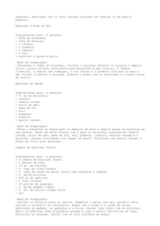 segundos, decorando com os ovos cozidos cortados em rodelas ou em quatro
pedaços.

Bacalhau à Moda do Rei


Ingredientes para 4 pessoas:
- 400g de bacalhau;
- 200g de batatas;
- 1 tomate;
- 1 pimento;
- 1 cebola;
- 1 ovo;
- azeitona e salsa à gosto.

 Modo de Preparação:
 Dessalgue o lombo do bacalhau. Cozinhe o bacalhau durante 15 minutos e depois
frite a posta em óleo suficiente para mergulhá-la por inteiro. O tomate
(inteiro), a cebola (em rodelas), o ovo cozido e o pimento (cortado ao meio )
são fritos. A batata é dourada. Enfeite o prato com as azeitonas e a salsa antes
de servir.

Bacalhau do Abade


Ingredientes para 2 pessoas:
- ½ kg de bacalhau;
- cenoura
- cebola ralada
- miolo de pão;
- gema de ovo
- sal;
- pimenta;
- coentro
- queijo ralado.

 Modo de Preparação:
 Passe o bacalhau já dessalgado na máquina de moer e depois passe na manteiga em
uma panela. Fazer um molho branco com a água do bacalhau, acrescentar cebola
ralada, miolo de pão, gema de ovo, sal, pimenta, coentro, cenoura ralada e o
bacalhau. Deixar cozinhando até chegar ao ponto. Polvilhar com queijo ralado e
levar ao forno para gratinar.

Lombos de Bacalhau Fresco


Ingredientes para 6 pessoas:
- 6 lombos de bacalhau fresco
- 2 dentes de alho
- 10 gr. de farinha
- ½ copo de vinho branco
- ½ copo de caldo de peixe (feito com espinhas e cabeça)
- ¼ kg de ervilhas
- 600 gr de amêijoas
- 2 ovos cozidos
- 12 pontas de aspargos
- ¼ kg de gambas limpas
- ½ dl. de azeite virgem extra
- sal

 Modo de Preparação:
 Saltear os alhos picados no azeite. Temperar o peixe com sal, passá-lo pela
farinha e colocá-lo no recipiente. Regar com o vinho e o caldo de peixe.
Adicionar as gambas, os aspargos e a salsa. Ferver tudo junto com as ervilhas.
Abrir as amêijoas numa frigideira grande e logo a seguir retirá-las do fogo.
Juntá-las ao guisado. Servir com os ovos cortados em gomos.
 
