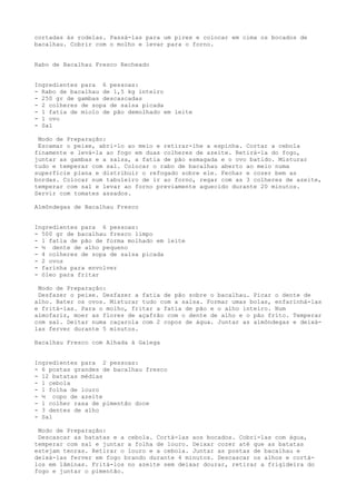 cortadas às rodelas. Passá-las para um pirex e colocar em cima os bocados de
bacalhau. Cobrir com o molho e levar para o forno.


Rabo de Bacalhau Fresco Recheado


Ingredientes para 6 pessoas:
- Rabo de bacalhau de 1,5 kg inteiro
- 250 gr de gambas descascadas
- 2 colheres de sopa de salsa picada
- 1 fatia de miolo de pão demolhado em leite
- 1 ovo
- Sal

 Modo de Preparação:
 Escamar o peixe, abri-lo ao meio e retirar-lhe a espinha. Cortar a cebola
finamente e levá-la ao fogo em duas colheres de azeite. Retirá-la do fogo,
juntar as gambas e a salsa, a fatia de pão esmagada e o ovo batido. Misturar
tudo e temperar com sal. Colocar o rabo de bacalhau aberto ao meio numa
superfície plana e distribuir o refogado sobre ele. Fechar e cozer bem as
bordas. Colocar num tabuleiro de ir ao forno, regar com as 3 colheres de azeite,
temperar com sal e levar ao forno previamente aquecido durante 20 minutos.
Servir com tomates assados.

Almôndegas de Bacalhau Fresco


Ingredientes para 6 pessoas:
- 500 gr de bacalhau fresco limpo
- 1 fatia de pão de forma molhado em leite
- ½ dente de alho pequeno
- 4 colheres de sopa de salsa picada
- 2 ovos
- farinha para envolver
- óleo para fritar

 Modo de Preparação:
 Desfazer o peixe. Desfazer a fatia de pão sobre o bacalhau. Picar o dente de
alho. Bater os ovos. Misturar tudo com a salsa. Formar umas bolas, enfarinhá-las
e fritá-las. Para o molho, fritar a fatia de pão e o alho inteiro. Num
almofariz, moer as flores de açafrão com o dente de alho e o pão frito. Temperar
com sal. Deitar numa caçarola com 2 copos de água. Juntar as almôndegas e deixá-
las ferver durante 5 minutos.

Bacalhau Fresco com Alhada à Galega


Ingredientes para 2 pessoas:
- 6 postas grandes de bacalhau fresco
- 12 batatas médias
- 1 cebola
- 1 folha de louro
- ½ copo de azeite
- 1 colher rasa de pimentão doce
- 3 dentes de alho
- Sal

 Modo de Preparação:
 Descascar as batatas e a cebola. Cortá-las aos bocados. Cobri-las com água,
temperar com sal e juntar a folha de louro. Deixar cozer até que as batatas
estejam tenras. Retirar o louro e a cebola. Juntar as postas de bacalhau e
deixá-las ferver em fogo brando durante 4 minutos. Descascar os alhos e cortá-
los em lâminas. Fritá-los no azeite sem deixar dourar, retirar a frigideira do
fogo e juntar o pimentão.
 