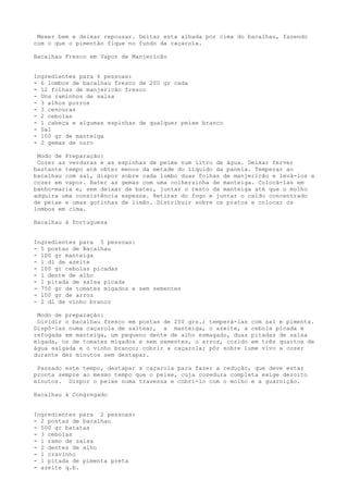 Mexer bem e deixar repousar. Deitar esta alhada por cima do bacalhau, fazendo
com o que o pimentão fique no fundo da caçarola.

Bacalhau Fresco em Vapor de Manjericão


Ingredientes para 6 pessoas:
- 6 lombos de bacalhau fresco de 200 gr cada
- 12 folhas de manjericão fresco
- Uns raminhos de salsa
- 3 alhos porros
- 3 cenouras
- 2 cebolas
- 1 cabeça e algumas espinhas de qualquer peixe branco
- Sal
- 100 gr de manteiga
- 2 gemas de ouro

 Modo de Preparação:
 Cozer as verduras e as espinhas de peixe num litro de água. Deixar ferver
bastante tempo até obter menos da metade do líquido da panela. Temperar ao
bacalhau com sal, dispor sobre cada lombo duas folhas de manjericão e levá-los a
cozer em vapor. Bater as gemas com uma colherzinha de manteiga. Colocá-las em
banho-maria e, sem deixar de bater, juntar o resto da manteiga até que o molho
adquira uma consistência espessa. Retirar do fogo e juntar o caldo concentrado
de peixe e umas gotinhas de limão. Distribuir sobre os pratos e colocar os
lombos em cima.

Bacalhau à Portuguesa


Ingredientes para 5 pessoas:
- 5 postas de Bacalhau
- 100 gr manteiga
- 1 dl de azeite
- 100 gr cebolas picadas
- 1 dente de alho
- 1 pitada de salsa picada
- 750 gr de tomates migados e sem sementes
- 100 gr de arroz
- 2 dl de vinho branco

 Modo de preparação:
 Dividir o bacalhau fresco em postas de 250 grs.; temperá-las com sal e pimenta.
Dispô-las numa caçarola de saltear, a manteiga, o azeite, a cebola picada e
refogada em manteiga, um pequeno dente de alho esmagado, duas pitadas de salsa
migada, os de tomates migados e sem sementes, o arroz, cozido em três quartos de
água salgada e o vinho branco; cobrir a caçarola; pôr sobre lume vivo a cozer
durante dez minutos sem destapar.

 Passado este tempo, destapar a caçarola para fazer a redução, que deve estar
pronta sempre ao mesmo tempo que o peixe, cuja cozedura completa exige dezoito
minutos. Dispor o peixe numa travessa e cobri-lo com o molho e a guarnição.

Bacalhau à Congregado


Ingredientes para 2 pessoas:
- 2 postas de bacalhau
- 500 gr batatas
- 3 cebolas
- 1 ramo de salsa
- 2 dentes de alho
- 1 cravinho
- 1 pitada de pimenta preta
- azeite q.b.
 