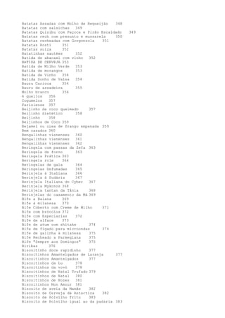 Batatas Assadas com Molho de Requeijão   348
Batatas com salsichas   349
Batatas Quisibu com Paçoca e Pirão Escaldado   349
Batatas rech com presunto e mussarela    350
Batatas recheadas com Gorgonzola   351
Batatas Rosti     351
Batatas suíça     352
Batatinhas sautées      352
Batida de abacaxi com vinho   352
BATIDA DE CERVEJA 353
Batida de Milho Verde   353
Batida de morangos      353
Batida de Vinho   354
Batida Sonho de Valsa   354
Bauru Carioca     354
Bauru de assadeira      355
Molho branco      356
4 queijos   356
Cogumelos   357
Parisiense 357
Beijinho de coco queimado     357
Beijinho dietético      358
Beijinho    358
Beijinhos de Coco 359
Bejamel ou coxa de frango empanada 359
Bem casados 360
Bengalinhas vienenses   360
Bengalinhas vienenses   361
Bengalinhas vienenses   362
Beringela com passas da Zefa 363
Beringela de forno      363
Beringela Prática 363
Beringela role    364
Beringelas de gala      364
Beringelas Defumadas    365
Berinjela à Italiana    366
Berinjela à Sudária     367
Berinjela Italiana do Cyber   367
Berinjela Mykonos 368
Berinjela tantan da Tânia     368
Berinjelas do casamento da Má 369
Bife a Baiana     369
Bife à milanesa   370
Bife Coberto com Creme de Milho    371
Bife com brócolos 372
Bife com Especiarias    372
Bife de alface    373
Bife de atum com shitake      374
Bife de fígado para microondas     374
Bife de galinha à milanesa    375
Bife Recheado a Parmegiana    375
Bife "Sempre aos Domingos"    375
Biribas     376
Biscoitinho doce rapidinho    377
Biscoitinhos Amanteigados de Laranja     377
Biscoitinhos Amanteigados     377
Biscoitinhos da Lu      378
Biscoitinhos da vovó    378
Biscoitinhos de Natal Trufado 379
Biscoitinhos de Natal   380
Biscoitinhos de Nozes   381
Biscoitinhos Mon Amour 381
Biscoito de aveia da Mamãe    382
Biscoito de Cerveja da Antartica   382
Biscoito de Polvilho frito    383
Biscoito de Polvilho igual ao da padaria 383
 