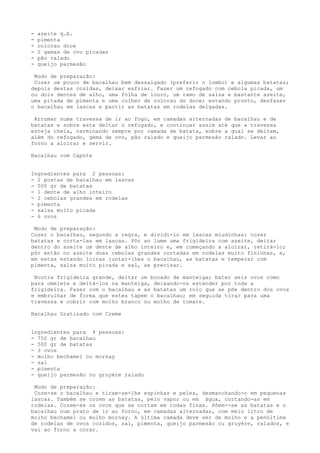 -   azeite q.b.
-   pimenta
-   colorau doce
-   2 gemas de ovo picadas
-   pão ralado
-   queijo parmesão

 Modo de preparação:
 Cozer um pouco de bacalhau bem dessalgado (preferir o lombo) e algumas batatas;
depois destas cozidas, deixar esfriar. Fazer um refogado com cebola picada, um
ou dois dentes de alho, uma folha de louro, um ramo de salsa e bastante azeite,
uma pitada de pimenta e uma colher de colorau do doce; estando pronto, desfazer
o bacalhau em lascas e partir as batatas em rodelas delgadas.

 Arrumar numa travessa de ir ao fogo, em camadas alternadas de bacalhau e de
batatas e sobre esta deitar o refogado, e continuar assim até que a travessa
esteja cheia, terminando sempre por camada de batata, sobre a qual se deitam,
além do refogado, gema de ovo, pão ralado e queijo parmesão ralado. Levar ao
forno a aloirar e servir.

Bacalhau com Capote


Ingredientes para 2 pessoas:
- 2 postas de bacalhau em lascas
- 500 gr de batatas
- 1 dente de alho inteiro
- 2 cebolas grandes em rodelas
- pimenta
- salsa muito picada
- 6 ovos

 Modo de preparação:
Cozer o bacalhau, segundo a regra, e dividi-lo em lascas miudinhas; cozer
batatas e corta-las em lascas. Pôr ao lume uma frigideira com azeite, deitar
dentro do azeite um dente de alho inteiro e, em começando a aloirar, retirá-lo;
pôr então no azeite duas cebolas grandes cortadas em rodelas muito fininhas, e,
em estas estando loiras juntar-lhes o bacalhau, as batatas e temperar com
pimenta, salsa muito picada e sal, se precisar.

 Noutra frigideira grande, deitar um bocado de manteiga; bater seis ovos como
para omelete e deitá-los na manteiga, deixando-os estender por toda a
frigideira. Fazer com o bacalhau e as batatas um rolo que se põe dentro dos ovos
e embrulhar de forma que estes tapem o bacalhau; em seguida tirar para uma
travessa e cobrir com molho branco ou molho de tomate.

Bacalhau Gratinado com Creme


Ingredientes para 4 pessoas:
- 750 gr de bacalhau
- 500 gr de batatas
- 3 ovos
- molho bechamel ou mornay
- sal
- pimenta
- queijo parmesão ou gruyère ralado

 Modo de preparação:
 Coze-se o bacalhau e tiram-se-lhe espinhas e peles, desmanchando-o em pequenas
lascas. Também se cozem as batatas, pelo vapor ou em água, cortando-as em
rodelas. Cozem-se os ovos que se cortam em rodas finas. Põem--se as batatas e o
bacalhau num prato de ir ao forno, em camadas alternadas, com meio litro de
molho bechamel ou molho mornay. A última camada deve ser de molho e a penúltima
de rodelas de ovos cozidos, sal, pimenta, queijo parmesão ou gruyère, ralados, e
vai ao forno a corar.
 