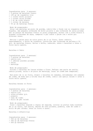 Ingredientes para 4 pessoas:
- 4 postas de bacalhau fresco
- 100 gr de cogumelos crus
- 1 colher molho picante
- 1 colher salsa picada
- 1 dl de vinho branco
- 1 colher de maizena
- 50 gr de manteiga fresca

 Modo de preparação:
 Untar com manteiga um prato de gratém, cobrir-lhe o fundo com os cogumelos crus
migados, uma pequena colherada de molho picante e uma colherada de salsa picada;
pôr as postas de bacalhau fresco no prato preparado, molhar com o vinho branco e
algumas colheradas de água, temperar e pôr sobre o peixe com o molho por
diversas vezes.

 Retirar o peixe para um outro prato de ir ao forno, fazer reduzir,
separadamente, o molho da cozedura; juntar-lhe uma colherada de maizena e 50
grs. de manteiga fresca. Deitar o molho, reduzido, sobre o bacalhau e levar a
forno muito quente.


Bacalhau à Cádis


Ingredientes para 2 pessoas:
- 2 postas de bacalhau
- azeite q.b.
- 2 cebolas grandes picadas
- salsa
- manteiga

 Modo de preparação:
 Dividir o bacalhau em lascas miúdas e finas. Refogar uma parte em azeite,
cebola picada, salsa e um pouco de manteiga, fazer um creme bem temperado.

 Num prato de ir ao forno, dispor o bacalhau às camadas, entremeadas com camadas
de creme, de modo que a última seja de creme, cobrir com queijo ralado e levar a
forno muito quente.


Bacalhau Assado no Forno


Ingredientes para 2 pessoas:
- 2 postas de bacalhau
- azeite q.b.
- alhos picados q.b.
- pimenta
- sumo de limão
- miolo de pão ralado

 Modo de   preparação:
 Cozer o   bacalhau segundo a regra; em seguida, colocar as postas numa travessa
de ir ao   forno, com azeite, dentes de alho picados, pimenta, sumo de limão e
miolo de   pão ralado; levar ao forno e assar.

Bacalhau à «Chantilly»


Ingredientes para 2 pessoas:
- 500 gr de bacalhau
- 300 gr de manteiga fresca
- 600 gr batatas
 