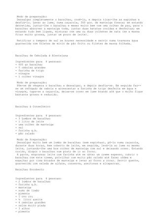 Modo de preparação:
 Dessalgar completamente o bacalhau, cozê-lo, e depois tirar-lhe as espinhas e
desfiá-lo. Levar ao lume, numa caçarola, 300 grs. de manteiga fresca; em estando
derretida, juntar-lhe o bacalhau e mexer muito bem com uma colher de pau, para o
bacalhau absorver a manteiga toda, juntar duas batatas cozidas e desfeitas; em
estando tudo bem ligado, misturar com uma ou duas colheres de nata (se a massa
ficar muito grossa, juntar um pouco de leite).

 Retificar o tempero de sal se houver necessidade e servir numa travessa água
guarnecida com filetes de miolo de pão frito ou filetes de massa folhada.



Bacalhau de Cebolada à Alentejana

Ingredientes para 4 pessoas:
- 600 gr bacalhau
- 5 cebolas grandes
- farinha de trigo
- vinagre
- 1 colher vinagre

 Modo de preparação:
 Põe-se de véspera o bacalhau a dessalgar, e depois desfia-se. Em seguida faz--
se um refogado de cebola e acrescentar a farinha de trigo desfeita em água e
vinagre, tapa-se a caçarola, deixa-se cozer em lume brando até que o molho fique
bastante grosso e reduzido.



Bacalhau à Conselheiro


Ingredientes para 4 pessoas:
- 3 Lombos de bacalhau
- 1 litro de leite
- uma colher de manteiga
- sal
- farinha q.b.
- pão ralado

 Modo de Preparação:
 Dessalgar muito bem um lombo de bacalhau (sem espinhas), pô-lo numa caçarola,
durante duas horas, bem coberto de leite, em seguida, levá-la ao lume no mesmo
leite, juntando-lhe uma boa colher de manteiga com sal e deixando cozer. Estando
cozido, dispor o bacalhau num prato de ir ao forno.
 A parte, engrossar leite com farinha até se obter um creme espesso, cobrir o
bacalhau com este creme, polvilhar com muito pão ralado até fazer côdea e
espalhar por cima bocados de manteiga e levar ao forno a corar. Servir quente,
guarnecido com salada de alface, conserva, azeitonas e alcaparras.

Bacalhau Encoberto


Ingredientes para 4 pessoas:
- 2 lombos de bacalhau
- farinha q.b.
- manteiga
- sumo de limão
- pimenta
- 1 ovo cru
- ½ litro azeite
- 4 cebolas grandes
- salsa muito piada
- 3 alhos
- pimenta
 