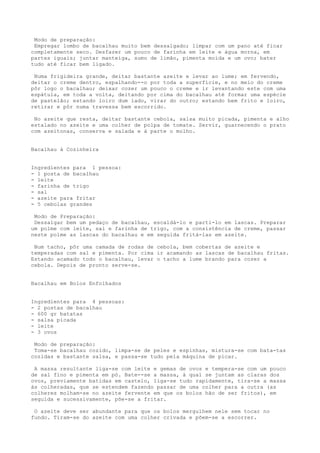 Modo de preparação:
 Empregar lombo de bacalhau muito bem dessalgado; limpar com um pano até ficar
completamente seco. Desfazer um pouco de farinha em leite e água morna, em
partes iguais; juntar manteiga, sumo de limão, pimenta moída e um ovo; bater
tudo até ficar bem ligado.

 Numa frigideira grande, deitar bastante azeite e levar ao lume; em fervendo,
deitar o creme dentro, espalhando--o por toda a superfície, e no meio do creme
pôr logo o bacalhau; deixar cozer um pouco o creme e ir levantando este com uma
espátula, em toda a volta, deitando por cima do bacalhau até formar uma espécie
de pastelão; estando loiro dum lado, virar do outro; estando bem frito e loiro,
retirar e pôr numa travessa bem escorrido.

 No azeite que resta, deitar bastante cebola, salsa muito picada, pimenta e alho
estalado no azeite e uma colher de polpa de tomate. Servir, guarnecendo o prato
com azeitonas, conserva e salada e à parte o molho.


Bacalhau à Cozinheira


Ingredientes para 1 pessoa:
- 1 posta de bacalhau
- leite
- farinha de trigo
- sal
- azeite para fritar
- 5 cebolas grandes

 Modo de Preparação:
 Dessalgar bem um pedaço de bacalhau, escaldá-lo e parti-lo em lascas. Preparar
um polme com leite, sal e farinha de trigo, com a consistência de creme, passar
neste polme as lascas do bacalhau e em seguida fritá-las em azeite.

 Num tacho, pôr uma camada de rodas de cebola, bem cobertas de azeite e
temperadas com sal e pimenta. Por cima ir acamando as lascas de bacalhau fritas.
Estando acamado todo o bacalhau, levar o tacho a lume brando para cozer a
cebola. Depois de pronto serve-se.


Bacalhau em Bolos Enfolhados


Ingredientes para 4 pessoas:
- 2 postas de bacalhau
- 600 gr batatas
- salsa picada
- leite
- 3 ovos

 Modo de preparação:
 Toma-se bacalhau cozido, limpa-se de peles e espinhas, mistura-se com bata-tas
cozidas e bastante salsa, e passa-se tudo pela máquina de picar.

 A massa resultante liga-se com leite e gemas de ovos e tempera-se com um pouco
de sal fino e pimenta em pó. Bate--se a massa, à qual se juntam as claras dos
ovos, previamente batidas em castelo, liga-se tudo rapidamente, tira-se a massa
às colheradas, que se estendem fazendo passar de uma colher para a outra (as
colheres molham-se no azeite fervente em que os bolos hão de ser fritos), em
seguida e sucessivamente, põe-se a fritar.

 O azeite deve ser abundante para que os bolos mergulhem nele sem tocar no
fundo. Tiram-se do azeite com uma colher crivada e põem-se a escorrer.
 