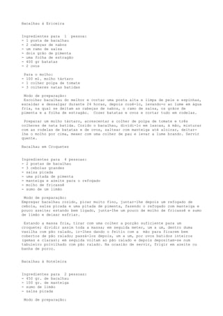Bacalhau à Ericeira


Ingredientes para 1 pessoa:
- 1 posta de bacalhau
- 2 cabeças de nabos
- um ramo de salsa
- dois grão de pimenta
- uma folha de estragão
- 400 gr batatas
- 2 ovos

 Para o molho:
- 100 ml. molho tártaro
- 1 colher polpa de tomate
- 3 colheres natas batidas

 Modo de preparação:
 Escolher bacalhau do melhor e cortar uma posta alta e   limpa de pele e espinhas,
escaldar e dessalgar durante 24 horas, depois cozê-lo,   levando-o ao lume em água
fria, na qual se deitam as cabeças de nabos, o ramo de   salsa, os grãos de
pimenta e a folha de estragão. Cozer batatas e ovos e    cortar tudo em rodelas.

 Preparar um molho tártaro, acrescentar a colher de polpa de tomate e três
colheres de nata batida. Cozido o bacalhau, dividi-lo em lascas, à mão, misturar
com as rodelas de batatas e de ovos, saltear com manteiga até aloirar, deitar-
lhe o molho por cima, mexer com uma colher de pau e levar a lume brando. Servir
quente.

Bacalhau em Croquetes


Ingredientes para 4 pessoas:
- 2 postas de bacalhau
- 3 cebolas grandes
- salsa picada
- uma pitada de pimenta
- manteiga e azeite para o refogado
- molho de fricassê
- sumo de um limão

 Modo de preparação:
Empregar bacalhau cozido, picar muito fino, juntar-lhe depois um refogado de
cebola, salsa picada e uma pitada de pimenta, fazendo o refogado com manteiga e
pouco azeite; estando bem ligado, junta-Ihe um pouco de molho de fricassê e sumo
de limão e deixar esfriar.

 Estando a massa fria, tirar com uma colher a porção suficiente para um
croquete; dividir assim toda a massa; em seguida meter, um a um, dentro duma
vasilha com pão ralado, ir-lhes dando o feitio com a mão para ficarem bem
cobertos de pão ralado; passá-los depois, um a um, por ovos batidos inteiros
(gemas e claras); em seguida voltam ao pão ralado e depois depositam-se num
tabuleiro polvilhado com pão ralado. Na ocasião de servir, frigir em azeite ou
banha de porco.


Bacalhau à Hoteleira


Ingredientes para 2 pessoas:
- 450 gr. de bacalhau
- 100 gr. de manteiga
- sumo de limão
- salsa picada

 Modo de preparação:
 