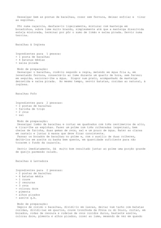Dessalgar bem as postas de bacalhau, cozer sem fervura, deixar esfriar e   tirar
as espinhas.

 Pôr numa caçarola, desfaze-lo ligeiramente, misturar com manteiga em
bocadinhos, sobre lume muito brando, simplesmente até que a manteiga dissolvida
esteja misturada, terminar por pôr o sumo de limão e salsa picada. Servir numa
terrina.


Bacalhau à Inglesa


Ingredientes para 1 pessoa:
- 1 posta de bacalhau
- 4 batatas médias
- salsa picada

 Modo de preparação:
 Dessalgar o bacalhau, cozê-lo segundo a regra, metendo em água fria e, em
levantando fervura, conservá-lo ao lume durante um quarto de hora, sem ferver;
em seguida, escorrer-lhe a água. Dispor num prato, acompanhado de manteiga
derretida e salsa picada. Ao mesmo tempo, servir batatas, cozidas ao natural, à
inglesa.


Bacalhau Fofo


Ingredientes para 2 pessoas:
- 2 postas de bacalhau
- farinha de trigo
- 2 ovos
- sal

 Modo de preparação:
 Dessalgar lombo de bacalhau e cortar em quadrados com três centímetros de alto,
e tirar-lhe as espinhas. Fazer um polme com três colheradas (sopeiras), bem
cheias de farinha, duas gemas de ovos, sal e um pouco de água. Bater as claras
em castelo e juntar à massa que deve ficar consistente.
 Passar os bocados de bacalhau no polme e, com o auxílio de duas colheres,
deitá-los em azeite ou banha bem quente, em quantidade suficiente para não
tocarem o fundo da caçarola.

 Servir imediatamente. Dá muito bom resultado juntar ao polme uma porção grande
de queijo parmesão ralado.


Bacalhau à Lavradora


Ingredientes para 2 pessoas:
- 2 postas de bacalhau
- 6 batatas média
- 1 couve
- 2 cenouras
- 3 ovos
- colorau doce
- pimenta
- alhos picados
- azeite q.b.

 Modo de preparação:
 Depois de cozido o bacalhau, dividi-lo em lascas, deitar num tacho com batatas
cozidas, dividi-las em quartos, couve tronchuda da Póvoa ou do Douro, cortar, em
bocados, rodas de cenoura e rodelas de ovos cozidos duros, bastante azeite,
colorau doce, pimenta e alhos picados, cozer ao lume, mexendo de vez em quando
 