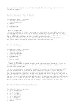 para que tudo coza por igual, deixar apurar. Servir quente, guarnecendo com
folhas de alface.



Bacalhau Albardado à Moda de Agueda


Ingredientes para 4 pessoas:
- 6 filetes de bacalhau
- 2 cebolas grandes
- pimenta
- 2 ovos
- salsa picada
- mostarda

 Modo de preparação:
 Partir o bacalhau em filetes grossos, bem dessalgado e escorrido, envolver os
filetes em ovo batido e fritar em azeite. Fazer um refogado com azeite, cebola
picada, pimenta e algumas colheres de água; tendo fervido um pouco, temperar com
sal e engrossar com gemas de ovos batidos em bom vinagre.
 Dispor os filetes de bacalhau numa travessa e regá-los por cima com molho,
polvilhar depois com salsa crua picada e pitadas de mostarda.



Bacalhau de Fricassé


Ingredientes para 2 pessoas:
- 2 postas de bacalhau
- 6 batatas médias
- 2 cebolas grandes
- farinha de trigo
- salsa picada
- 2 ovos
- sumo de limão

 Modo de preparação:
 Coze-se o bacalhau, limpa-se de pele e de espinhas, envolve-se em farinha de
trigo, molha--se em ovo batido e frigi-se em bom azeite, no qual também se
frigem rodas de batatas.

 Tira-se o bacalhau e as batatas, e deitam-se no azeite rodas de cebola, salsa
picada, pimenta em pó e dentes de alho esmagados; quando a cebola estiver
levemente loura acrescenta-se o molho com a água da cozedura do bacalhau, na
qual se tem desfeito um pouco de farinha; deixa--se ferver de novo, até cozer a
farinha, deita-se outra vez o bacalhau e as batatas, deixa-se levantar de novo a
fervura, tira-se do lume e deixa-se arrefecer um pouco, deita-se-lhe gema de ovo
batida, salsa picada e sumo de limão, mexe-se tudo depressa para que o ovo não
possa talhar, leva-se mais uma vez ao lume, a cozer esse ovo, e serve-se.



Bacalhau à «Maltre d'Hôtel» com Marisco


Ingredientes para 2 pessoas:
- 500 gr de bacalhau
- 100 gr camarões
- 100 gr. ostras
- 100 gr mexilhões
- 100 gr amêijoas
- 500 gr manteiga
- sumo de 4 limões
- pimenta
 