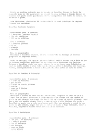 Frigir em azeite, evitando que os bocados de bacalhau toquem no fundo da
caçarola para se não queimarem; em estando loiros, retirar e depois dispor em
círculo num prato sobre guardanapo. Servir acompanhado com molho de tomate, em
molheira à parte.

 Pode servir-se, dispondo-o em turbante em volta duma guarnição de legumes
ligados com manteiga.

Bacalhau Recheado Marítimo


Ingredientes para 4 pessoas:
- 1 bacalhau pequeno inteiro
- 100 gr. mexilhões
- 100 gr de amêijoas

    Para o recheio:
-    2 cebolas grandes
-    salsa
-    pimenta
-    farinha

 Modo de preparação:
 Dessalgar o bacalhau inteiro, em cru, e cozer-lhe na barriga um recheio
preparado da seguinte forma:

 Fazer um refogado com cebola, salsa e pimenta, depois molhar com a água em que
se cozeram mexilhões, amêijoas, ou outro marisco e engrossar com farinha.
Estando o bacalhau cheio com este recheio, levar ao forno numa frigideira, na
qual se deita azeite e umas rode-las de cebola; untar o bacalhau com manteiga.
Servir, desengordurando o molho e deitando-lhe umas gotas de sumo de limão.


Bacalhau ao Gratém, à Provençal


Ingredientes para 1 pessoas:
- 1 rabo de bacalhau
- pão ralado
- flores de funcho picadas
- azeite
- sumo de 8 limões
- pimenta

 Modo de preparação:
 Dessalgar o bocado de bacalhau do lado do rabo, raspá-lo do lado da pele e
limpar com um pano. Polvilhar o fundo dum prato de gratém com uma camada de
miolo de pão ralado, misturado com uma pitada de flores de funcho picadas; regar
bem o pão com azeite virgem fino e o sumo de sete a oito limões; pôr então o
bacalhau no prato com a pele para baixo, polvilhar com pimenta e cobri-lo com
miolo de pão ralado, regar com azeite, meter em forno a fogo moderado, cozer o
bacalhau, regando-o muitas vezes com o caldo da cozedura.


Bacalhau à Parisiense


Ingredientes para  2 pessoas:
- 750 grs. de bacalhau
- 1 cebola picada
- 200 gr manteiga
- noz moscada
- sumo de limão
- salsa picada
 