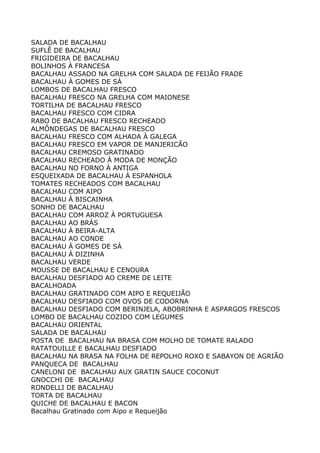 SALADA DE BACALHAU
SUFLÊ DE BACALHAU
FRIGIDEIRA DE BACALHAU
BOLINHOS À FRANCESA
BACALHAU ASSADO NA GRELHA COM SALADA DE FEIJÃO FRADE
BACALHAU À GOMES DE SÁ
LOMBOS DE BACALHAU FRESCO
BACALHAU FRESCO NA GRELHA COM MAIONESE
TORTILHA DE BACALHAU FRESCO
BACALHAU FRESCO COM CIDRA
RABO DE BACALHAU FRESCO RECHEADO
ALMÔNDEGAS DE BACALHAU FRESCO
BACALHAU FRESCO COM ALHADA À GALEGA
BACALHAU FRESCO EM VAPOR DE MANJERICÃO
BACALHAU CREMOSO GRATINADO
BACALHAU RECHEADO À MODA DE MONÇÃO
BACALHAU NO FORNO À ANTIGA
ESQUEIXADA DE BACALHAU À ESPANHOLA
TOMATES RECHEADOS COM BACALHAU
BACALHAU COM AIPO
BACALHAU À BISCAINHA
SONHO DE BACALHAU
BACALHAU COM ARROZ À PORTUGUESA
BACALHAU AO BRÁS
BACALHAU À BEIRA-ALTA
BACALHAU AO CONDE
BACALHAU À GOMES DE SÁ
BACALHAU À DIZINHA
BACALHAU VERDE
MOUSSE DE BACALHAU E CENOURA
BACALHAU DESFIADO AO CREME DE LEITE
BACALHOADA
BACALHAU GRATINADO COM AIPO E REQUEIJÃO
BACALHAU DESFIADO COM OVOS DE CODORNA
BACALHAU DESFIADO COM BERINJELA, ABOBRINHA E ASPARGOS FRESCOS
LOMBO DE BACALHAU COZIDO COM LEGUMES
BACALHAU ORIENTAL
SALADA DE BACALHAU
POSTA DE BACALHAU NA BRASA COM MOLHO DE TOMATE RALADO
RATATOUILLE E BACALHAU DESFIADO
BACALHAU NA BRASA NA FOLHA DE REPOLHO ROXO E SABAYON DE AGRIÃO
PANQUECA DE BACALHAU
CANELONI DE BACALHAU AUX GRATIN SAUCE COCONUT
GNOCCHI DE BACALHAU
RONDELLI DE BACALHAU
TORTA DE BACALHAU
QUICHE DE BACALHAU E BACON
Bacalhau Gratinado com Aipo e Requeijão
 