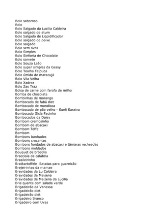 Bolo saboroso
Bolo
Bolo Salgado da Lucilia Caldeira
Bolo salgado de atum
Bolo Salgado de Liqüidificador
Bolo salgado de peixe
Bolo salgado
Bolo sem ovos
Bolo Simples
Bolo Sinfonia de Chocolate
Bolo sorvete
Bolo Souza Leão
Bolo super simples da Gessy
Bolo Toalha Felpuda
Bolo úmido de maracujá
Bolo Vila Velha
Bolo Xadrez
Bolo Zas Traz
Bolsa de carne com farofa de milho
Bomba de chocolate
Bombinhas de morango
Bombocado de fubá diet
Bombocado de mandioca
Bombocado de pão velho - Sueli Saraiva
Bombocado Gisla Facinho
Bombocados da Daisy
Bombom cremosinho
Bombom de abacaxi
Bombom Toffe
Bombom
Bombons banhados
Bombons crocantes
Bombons fondados de abacaxi e tâmaras recheadas
Bombons moldados
Bouquet de brócolis
Bracciola da calábria
Brasileirinho
Bratkartoffeln Batatas para guarnicão
Brejeirinhas da mamae
Brevidades da Lu Caldeira
Brevidades de Maisena
Brevidades de Maizena da Lucilia
Brie quente com salada verde
Brigadeirão da Vanessa
Brigadeirão diet
Brigadeirão diet
Brigadeiro Branco
Brigadeiro com Uvas
 