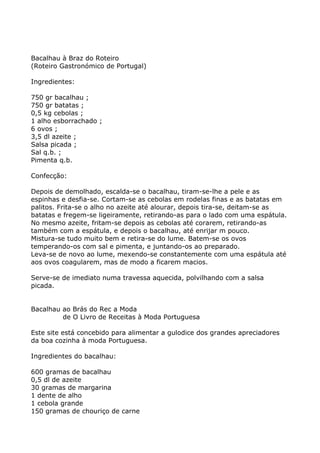Bacalhau à Braz do Roteiro
(Roteiro Gastronómico de Portugal)

Ingredientes:

750 gr bacalhau ;
750 gr batatas ;
0,5 kg cebolas ;
1 alho esborrachado ;
6 ovos ;
3,5 dl azeite ;
Salsa picada ;
Sal q.b. ;
Pimenta q.b.

Confecção:

Depois de demolhado, escalda-se o bacalhau, tiram-se-lhe a pele e as
espinhas e desfia-se. Cortam-se as cebolas em rodelas finas e as batatas em
palitos. Frita-se o alho no azeite até alourar, depois tira-se, deitam-se as
batatas e fregem-se ligeiramente, retirando-as para o lado com uma espátula.
No mesmo azeite, fritam-se depois as cebolas até corarem, retirando-as
também com a espátula, e depois o bacalhau, até enrijar m pouco.
Mistura-se tudo muito bem e retira-se do lume. Batem-se os ovos
temperando-os com sal e pimenta, e juntando-os ao preparado.
Leva-se de novo ao lume, mexendo-se constantemente com uma espátula até
aos ovos coagularem, mas de modo a ficarem macios.

Serve-se de imediato numa travessa aquecida, polvilhando com a salsa
picada.


Bacalhau ao Brás do Rec a Moda
         de O Livro de Receitas à Moda Portuguesa

Este site está concebido para alimentar a gulodice dos grandes apreciadores
da boa cozinha à moda Portuguesa.

Ingredientes do bacalhau:

600 gramas de bacalhau
0,5 dl de azeite
30 gramas de margarina
1 dente de alho
1 cebola grande
150 gramas de chouriço de carne
 