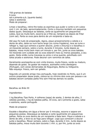 750 gramas de batatas
6 ovos
sal e pimenta q.b. (quanto basta)
salsa e azeitonas
Modo de preparar:

Limpe o bacalhau, retire-lhe todas as espinhas que puder e corte-o em cubos
com 1 cm. de lado, aproximadamente. Corte o chouriço também em pequenos
dados iguais. Descasque as batatas, corte-as igualmente em pequeninos
cubos, lave-as muito bem, escorra-as e frite-as; tempere-as depois de fritar
(com sal). Parta os ovos para dentro de um recipiente e bata-os.

Até aqui foi tudo de preparação. Agora, pique grosseiramente a cebola e o
dente de alho, deite-os num tacho largo (ou numa frigideira), leve ao lume a
refogar e, logo que comece a querer alourar, junte o chouriço e o bacalhau e
vá mexendo sempre, sobre o lume, durante 2 minutos. Junte depois as
batatas, mexa muito bem mais um minuto e, por fim, junte os ovos batidos.
Vá mexendo com cuidado até os ovos estarem mais ou menos passados, a seu
gosto. Deite então numa travessa ou pirex e sirva quente, polvilhado com
salsa picada e azeitonas. Pode decorar com raminhos de salsa.

Geralmente acompanha-se com vinho branco, muito fresco, verde ou maduro,
depende do gosto. Se gostar do maduro, aconselho vinho alentejano
(Portugal), com zonas demarcadas de Reguengos, Borba ou Vidigueira.
Não esqueça: fresco, sem ser gelado.

Segundo um grande amigo meu português, hoje residindo no Porto, que é um
exímio preparador desse prato, coloca-se no mínimo dois ovos por pessoa e as
batatas devem cortadas palito fino sem fritá-las demais no azeite.



Bacalhau ao Brás III

Ingredientes:

1 kg Bacalhau Tipo Porto, 4 colheres (sopa) de azeite, 2 dentes de alho, 2
cebolas grandes, 1 kg de batatas palha, 10 ovos, sal e pimenta a gosto, salsa
e azeitona, azeite português

Modo de preparar:

Escalde o Bacalhau em água a ferver por 5 minutos, escorra e separe em
pequenas postas. Descasque as batatas e corte igualmente em pequeninas
palhas. Parta os ovos dentro de um recipiente e bata bem. Pique a cebola e o
dente de alho, e leve-os ao fogo para refogar. Logo que comecem a dourar
junte o bacalhau. Mexer sempre, sobre o fogo, durante 2 min. Junte depois as
batatas palha, mexa muito bem durante 1 min. e, por fim, junte os ovos
 