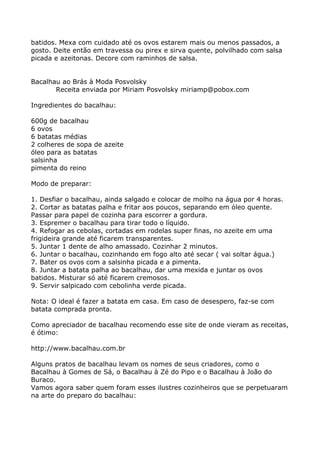batidos. Mexa com cuidado até os ovos estarem mais ou menos passados, a
gosto. Deite então em travessa ou pirex e sirva quente, polvilhado com salsa
picada e azeitonas. Decore com raminhos de salsa.


Bacalhau ao Brás à Moda Posvolsky
       Receita enviada por Miriam Posvolsky miriamp@pobox.com

Ingredientes do bacalhau:

600g de bacalhau
6 ovos
6 batatas médias
2 colheres de sopa de azeite
óleo para as batatas
salsinha
pimenta do reino

Modo de preparar:

1. Desfiar o bacalhau, ainda salgado e colocar de molho na água por 4 horas.
2. Cortar as batatas palha e fritar aos poucos, separando em óleo quente.
Passar para papel de cozinha para escorrer a gordura.
3. Espremer o bacalhau para tirar todo o líquido.
4. Refogar as cebolas, cortadas em rodelas super finas, no azeite em uma
frigideira grande até ficarem transparentes.
5. Juntar 1 dente de alho amassado. Cozinhar 2 minutos.
6. Juntar o bacalhau, cozinhando em fogo alto até secar ( vai soltar água.)
7. Bater os ovos com a salsinha picada e a pimenta.
8. Juntar a batata palha ao bacalhau, dar uma mexida e juntar os ovos
batidos. Misturar só até ficarem cremosos.
9. Servir salpicado com cebolinha verde picada.

Nota: O ideal é fazer a batata em casa. Em caso de desespero, faz-se com
batata comprada pronta.

Como apreciador de bacalhau recomendo esse site de onde vieram as receitas,
é ótimo:

http://www.bacalhau.com.br

Alguns pratos de bacalhau levam os nomes de seus criadores, como o
Bacalhau à Gomes de Sá, o Bacalhau à Zé do Pipo e o Bacalhau à João do
Buraco.
Vamos agora saber quem foram esses ilustres cozinheiros que se perpetuaram
na arte do preparo do bacalhau:
 