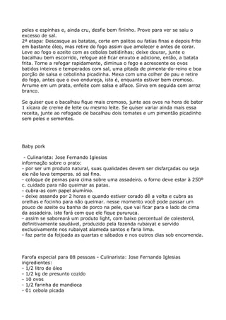 peles e espinhas e, ainda cru, desfie bem fininho. Prove para ver se saiu o
excesso de sal.
2ª etapa: Descasque as batatas, corte em palitos ou fatias finas e depois frite
em bastante óleo, mas retire do fogo assim que amolecer e antes de corar.
Leve ao fogo o azeite com as cebolas batidinhas; deixe dourar, junte o
bacalhau bem escorrido, refogue até ficar enxuto e adicione, então, a batata
frita. Torne a refogar rapidamente, diminua o fogo e acrescente os ovos
batidos inteiros e temperados com sal, uma pitada de pimenta-do-reino e boa
porção de salsa e cebolinha picadinha. Mexa com uma colher de pau e retire
do fogo, antes que o ovo endureça, isto é, enquanto estiver bem cremoso.
Arrume em um prato, enfeite com salsa e alface. Sirva em seguida com arroz
branco.

Se quiser que o bacalhau fique mais cremoso, junte aos ovos na hora de bater
1 xícara de creme de leite ou mesmo leite. Se quiser variar ainda mais essa
receita, junte ao refogado de bacalhau dois tomates e um pimentão picadinho
sem peles e sementes.




Baby pork

 - Culinarista: Jose Fernando Iglesias
informação sobre o prato:
- por ser um produto natural, suas qualidades devem ser disfarçadas ou seja
ele não leva temperos. só sal fino.
- coloque de pernas para cima sobre uma assadeira. o forno deve estar à 250º
c. cuidado para não queimar as patas.
- cubra-as com papel alumínio.
- deixe assando por 2 horas e quando estiver corado dê a volta e cubra as
orelhas e focinho para não queimar. nesse momento você pode passar um
pouco de azeite ou banha de porco na pele, que vai ficar para o lado de cima
da assadeira. isto fará com que ele fique pururuca.
- assim se saboreará um produto light, com baixo percentual de colesterol,
definitivamente saudável, produzido pela fazenda rubaiyat e servido
exclusivamente nos rubaiyat alameda santos e faria lima.
- faz parte da feijoada as quartas e sábados e nos outros dias sob encomenda.



Farofa especial para 08 pessoas - Culinarista: Jose Fernando Iglesias
ingredientes:
- 1/2 litro de óleo
- 1/2 kg de presunto cozido
- 10 ovos
- 1/2 farinha de mandioca
- 01 cebola picada
 