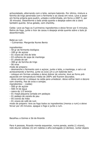 achocolatado, alternando com o leite, sempre batendo. Por último, misture a
farinha de trigo peneirada com o fermento e as claras em neve. Leve a assar
em forma própria para pudim, untada e enfarinhada, em forno a 200º C, por
30 minutos. Desenforme o bolo ainda quente e despeje sobre ele a clara
também quente. Sirva gelado, com chantilly.

Calda: Leve ao fogo os 5 primeiros ingredientes e deixe ferver por 5 minutos.
Retire do fogo, junte o licor de cacau e despeje ainda quente sobre o bolo já
desenformado.


Babá ao rum
 - Culinarista: Margarida Nunes Bento

ingredientes:
- 50 gr de fermento biológico
- 100 gr de açúcar
- 01 xícara de chá de leite
- 03 colheres de sopa de manteiga
- 01 pitada de sal
- 300 gr de farinha de trigo
- 06 ovos
modo de preparo:
- desmanche o fermento com o açúcar, junte o leite, a manteiga, o sal e vá
acrescentando a farinha. junte os ovos um a um batendo bem.
- coloque em formas untadas e deixe dobrar de volume, leve ao forno pré-
aquecido em temperatura média de 200ºc até ficarem dourados.
- deixe amornar e coloque na calda para umedecer. deixe esfriar bem e decore
com chantily, fios de ovos e cerejas.
ingredientes: - (calda)
- 500 gr de açúcar
- 500 ml de água
- casca de 1/2 laranja
- 01 maçã pequena cortada em pedaços
- 01 pedaço de canela de pau
- 05 cravos da índia
- 01 xícara de café de rum
modo de preparo: leve ao fogo todos os ingredientes (menos o rum) e deixe
ferver por 20 minutos. apague o fogo e junte o rum.




Bacalhau a Gomes e Sá da Ricardo


Para 4 pessoas, Ricardo manda esquentar, numa panela, azeite (1 xícara),
nele dourar cebolas (3) em rodelas e alho esmagado (2 dentes). Juntar depois
 