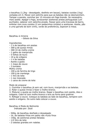 o bacalhau (1,2kg - dessalgado, desfeito em lascas), batatas cozidas (1kg)
cortadas em 4. Mexer com jeitinho para que as batatas não se desmanchem.
Tampar a panela, cozinhar por 15 minutos em fogo brando. Se necessário,
mais azeite. Apagar o fogo, acrescentar azeitonas pretas portuguesas (um
punhado), salpicar com salsinha picada. Passar para uma travessa de barro,
enfeitar com ovos cozidos (2 em pedacinhos miúdos) e azeitonas. Azeite, pão
e uma garrafa de bom vinho, verde de preferência, esperam à mesa.



Bacalhau à mineira
           - Géssio da Silva

Ingredientes
- 1 k de bacalhau em postas
- 300 g de queijo minas
- 300 ml de molho creme
- 1 galho de manjericão
- 5 folhas de louro
- 10 g de orégano
- 1 k de batatas
- Azeite a gosto
- 1 maço de couve
- 3 tomates
Molho creme
- 100 g de farinha de trigo
- 100 g de manteiga
- 1 litro de leite
- 1 noz moscada
- 1 caixa de creme de leite

Modo de preparar
1. Cozinhar o bacalhau já sem sal, com louro, manjericão e as batatas.
2. Ralar o queijo minas e fazer o molho branco.
3. Misturar o queijo ao molho branco. Regar o bacalhau com azeite, óleo e
orégano. Cobri-lo com molho branco e leve ao forno para gratinar.
4. Refogar a couve. Coloque as batatas ao lado do bacalhau, tempere com
azeite e orégano. Do outro lado colocar a couve.


Bacalhau à Moda de Belmonte
    Indicada por: Zezé

-   500g. de bacalhau desfiado e dessalgado
-   1k. de batatas fritas em palito não muito finos
-   150g. de azeitonas pretas fatiadas
-   1/2 litro de leite
-   2 cebolas grandes em rodelas
 