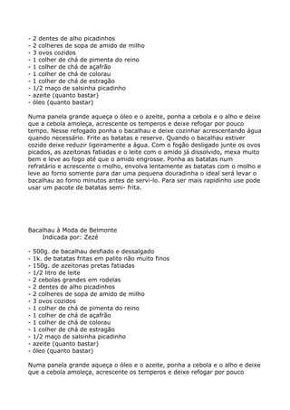 -   2 dentes de alho picadinhos
-   2 colheres de sopa de amido de milho
-   3 ovos cozidos
-   1 colher de chá de pimenta do reino
-   1 colher de chá de açafrão
-   1 colher de chá de colorau
-   1 colher de chá de estragão
-   1/2 maço de salsinha picadinho
-   azeite (quanto bastar)
-   óleo (quanto bastar)

Numa panela grande aqueça o óleo e o azeite, ponha a cebola e o alho e deixe
que a cebola amoleça, acrescente os temperos e deixe refogar por pouco
tempo. Nesse refogado ponha o bacalhau e deixe cozinhar acrescentando água
quando necessário. Frite as batatas e reserve. Quando o bacalhau estiver
cozido deixe reduzir ligeiramente a água. Com o fogão desligado junte os ovos
picados, as azeitonas fatiadas e o leite com o amido já dissolvido, mexa muito
bem e leve ao fogo até que o amido engrosse. Ponha as batatas num
refratário e acrescente o molho, envolva lentamente as batatas com o molho e
leve ao forno somente para dar uma pequena douradinha o ideal será levar o
bacalhau ao forno minutos antes de servi-lo. Para ser mais rapidinho use pode
usar um pacote de batatas semi- frita.




Bacalhau à Moda de Belmonte
    Indicada por: Zezé

-   500g. de bacalhau desfiado e dessalgado
-   1k. de batatas fritas em palito não muito finos
-   150g. de azeitonas pretas fatiadas
-   1/2 litro de leite
-   2 cebolas grandes em rodelas
-   2 dentes de alho picadinhos
-   2 colheres de sopa de amido de milho
-   3 ovos cozidos
-   1 colher de chá de pimenta do reino
-   1 colher de chá de açafrão
-   1 colher de chá de colorau
-   1 colher de chá de estragão
-   1/2 maço de salsinha picadinho
-   azeite (quanto bastar)
-   óleo (quanto bastar)

Numa panela grande aqueça o óleo e o azeite, ponha a cebola e o alho e deixe
que a cebola amoleça, acrescente os temperos e deixe refogar por pouco
 