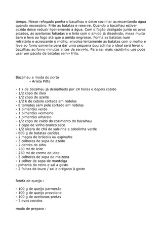 tempo. Nesse refogado ponha o bacalhau e deixe cozinhar acrescentando água
quando necessário. Frite as batatas e reserve. Quando o bacalhau estiver
cozido deixe reduzir ligeiramente a água. Com o fogão desligado junte os ovos
picados, as azeitonas fatiadas e o leite com o amido já dissolvido, mexa muito
bem e leve ao fogo até que o amido engrosse. Ponha as batatas num
refratário e acrescente o molho, envolva lentamente as batatas com o molho e
leve ao forno somente para dar uma pequena douradinha o ideal será levar o
bacalhau ao forno minutos antes de servi-lo. Para ser mais rapidinho use pode
usar um pacote de batatas semi- frita.




Bacalhau a moda do porto
       - Arlete Pitta

-   1 k de bacalhau já demolhado por 24 horas e depois cozido
-   1/2 copo de óleo
-   1/2 copo de azeite
-   1/2 k de cebola cortada em rodelas
-   8 tomates sem pele cortado em rodelas
-   1 pimentão verde
-   1 pimentão vermelho
-   1 pimentão amarelo
-   1/2 copo de caldo do cozimento do bacalhau
-   1 copo de vinho branco seco
-   1/2 xícara de chá de salsinha e cebolinha verde
-   800 g de batatas cozidas
-   2 maços de brócolis ou espinafre
-   3 colheres de sopa de azeite
-   2 dentes de alho
-   750 ml de leite
-   250 ml de creme de leite
-   3 colheres de sopa de maizena
-   1 colher de sopa de manteiga
-   pimenta do reino e sal a gosto
-   2 folhas de louro / sal e orégano à gosto


farofa de queijo :

-   100 g de queijo parmesão
-   100 g de queijo provolone
-   100 g de azeitonas pretas
-   3 ovos cozidos

modo de preparo :
 