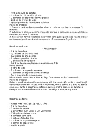 - 400 g de purê de batatas
- 1 colher de chá de alho picado
- 2 colheres de sopa de salsinha picada
- 200 ml de creme de leite
- Queijo parmesão ralado para polvilhar
Modo de preparar
1. Juntar o purê de batatas ao bacalhau e cozinhar em fogo brando por 5
minutos.
2. Adicionar o alho, a salsinha mexendo sempre e adicionar o creme de leite e
cozinhar por mais 5 minutos.
3. Colocar em forma refratária e polvilhar com queijo parmesão ralado e levar
ao forno até gratinar. Aproximadamente 15 minutos em fogo forte.


Bacalhau ao forno
                                - Anka Popovik
- 1 k de bacalhau
- 1/2 xícara de chá de azeite
- 1/2 xícara de chá de óleo
- 2 cebolas grandes picadas
- 2 dentes de alho picado
- 1/2 k de batatas cortadas em quadrados e frita
Molho branco
- 1 litro de leite
- 2 colheres de sopa de maizena
- 2 colheres de sopa de farinha de trigo
- Sal e pimenta do reino a gosto
Misture tudo muito bem e leve ao fogo fazendo um molho branco ralo.
Modo de preparar
Deixe o bacalhau de molho de véspera até tirar o sal. Afervente o bacalhau já
demolhado deixe em lascas, tire as espinhas, frite a cebola e o alho no azeite
e no óleo, junte o bacalhau e refogue. Junte o molho branco, as batatas e
coloque em um refratário untado com manteiga e leve para gratinar.



Bacalhau ao forno

-   Arlete Pitta - tel.: (011) 7283 31 08
-   1 k de bacalhau
-   2 quilos de batata
-   2 pimentões (um verde e um vermelho)
-   150 g de azeitonas preta
-   6 tomates sem pele
-   4 cebolas fatiadas finas
-   1 colher de sopa de orégano
-   1 colher de sopa de sal
-   azeite a gosto
 