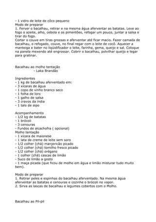 - 1 vidro de leite de côco pequeno
Modo de preparar
1. Ferver o bacalhau, retirar e na mesma água aferventar as batatas. Leve ao
fogo o azeite, alho, cebola e os pimentões, refogar um pouco, juntar a salsa e
tirar do fogo.
Cortar o couve em tiras grossas e aferventar até ficar macio. Fazer camada de
bacalhau, o refogado, couve, no final regar com o leite de cocô. Aquecer a
manteiga e bater no liqüidificador o leite, farinha, gema, queijo e sal. Coloque
na panela mexendo até engrossar. Cobrir o bacalhau, polvilhar queijo e legar
para gratinar.


Bacalhau ao molho tentação
           - Laka Brandão

Ingredientes
- 1 kg de bacalhau aferventado em:
- 3 xícaras de água
- 1 copo de vinho branco seco
- 1 folha de loro
- 1 galho de salsa
- 3 cravos da índia
- 1 talo de aipo

Acompanhamento
- 1/2 kg de batatas
- 1 brócoli
- 3 cenouras
- Fundos de alcachofra ( opcional)
Molho tentação
- 1 xícara de maionese
- 1 lata de creme de leite sem soro
- 1/2 colher (chá) manjericão picado
- 1/2 colher (chá) tomilho fresco picado
- 1/2 colher (chá) orégano
- 1 colher (chá) cascas de limão
- Suco de limão a gosto
- 1 maça picada (que ficou de molho em água e limão misturar tudo muito
bem).

Modo de preparar
1. Retirar peles e espinhas do bacalhau aferventado. Na mesma água
aferventar as batatas e cenouras e cozinhe o brócoli no vapor.
2. Sirva as lascas de bacalhau e legumes cobertos com o Molho.



Bacalhau ao Pil-pil
 