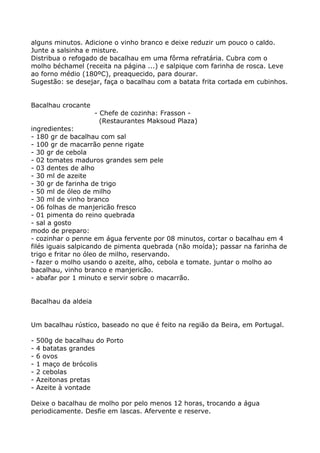 alguns minutos. Adicione o vinho branco e deixe reduzir um pouco o caldo.
Junte a salsinha e misture.
Distribua o refogado de bacalhau em uma fôrma refratária. Cubra com o
molho béchamel (receita na página ...) e salpique com farinha de rosca. Leve
ao forno médio (180ºC), preaquecido, para dourar.
Sugestão: se desejar, faça o bacalhau com a batata frita cortada em cubinhos.


Bacalhau crocante
                     - Chefe de cozinha: Frasson -
                       (Restaurantes Maksoud Plaza)
ingredientes:
- 180 gr de bacalhau com sal
- 100 gr de macarrão penne rigate
- 30 gr de cebola
- 02 tomates maduros grandes sem pele
- 03 dentes de alho
- 30 ml de azeite
- 30 gr de farinha de trigo
- 50 ml de óleo de milho
- 30 ml de vinho branco
- 06 folhas de manjericão fresco
- 01 pimenta do reino quebrada
- sal a gosto
modo de preparo:
- cozinhar o penne em água fervente por 08 minutos, cortar o bacalhau em 4
filés iguais salpicando de pimenta quebrada (não moída); passar na farinha de
trigo e fritar no óleo de milho, reservando.
- fazer o molho usando o azeite, alho, cebola e tomate. juntar o molho ao
bacalhau, vinho branco e manjericão.
- abafar por 1 minuto e servir sobre o macarrão.


Bacalhau da aldeia


Um bacalhau rústico, baseado no que é feito na região da Beira, em Portugal.

-   500g de bacalhau do Porto
-   4 batatas grandes
-   6 ovos
-   1 maço de brócolis
-   2 cebolas
-   Azeitonas pretas
-   Azeite à vontade

Deixe o bacalhau de molho por pelo menos 12 horas, trocando a água
periodicamente. Desfie em lascas. Afervente e reserve.
 
