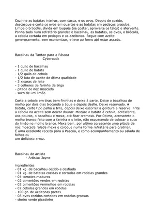 Cozinhe as batatas inteiras, com casca, e os ovos. Depois de cozido,
descasque e corte os ovos em quartos e as batatas em pedaços graúdos.
Limpe o brócolis, divida em buquês (se gostar, aproveite os talos) e afervente.
Ponha tudo num refratário grande: o bacalhau, as batatas, os ovos, o brócolis,
a cebola cortada em pedaços e as azeitonas. Regue com azeite
generosamente, sem economizar, e leve ao forno até estar assado.



Bacalhau da Tantan para a Páscoa
                Cybercook

-   1 quilo de bacalhau
-   1 quilo de batata
-   1/2 quilo de cebola
-   1/2 lata de azeite de ótima qualidade
-   3 xícaras de leite
-   3 colheres de farinha de trigo
-   pitada de noz moscada
-   suco de um limão

Corte a cebola em tiras bem fininhas e deixe à parte. Deixe o bacalhau de
molho por dois dias trocando a água e depois desfie. Deixe reservado. A
batata, corte tipo palha e frite, depois deixe escorrer a gordura e reserve. Frite
a cebola no azeite sem deixar dourar. Misture a batata à cebola, acrescente,
aos poucos, o bacalhau e mexa, até ficar cremoso. Por último, acrescente o
molho branco feito com a farinha e o leite, não esquecendo de colocar o suco
do limão no molho branco. Mexa bem. por ultimo acrescente uma pitada de
noz moscada ralada mexa e coloque numa forma refratária para gratinar.
É uma excelente receita para a Páscoa, e como acompanhamento ou salada de
folhas ou
um delicioso arroz.



Bacalhau de artista
      - Artista: Jayne

ingredientes
- 01 kg. de bacalhau cozido e desfiado
- 01 kg. de batatas cozidas e cortadas em rodelas grandes
- 04 tomates maduros
- 02 pimentões verdes em rodelas
- 02 pimentões vermelhos em rodelas
- 02 cebolas grandes em rodelas
- 100 gr. de azeitonas pretas
- 06 ovos cozidos cortados em rodelas grossas
- cheiro verde picadinho
 