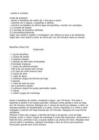 - azeite à vontade

modo de preparar
- deixar o bacalhau de molho de 1 dia para o outro.
- cozinhar em 2 águas, o bacalhau e desfiar.
- cozinhar as batatas na última água do bacalhau, montar em camadas:
1-) camada de batata
2-) camada de bacalhau desfiado
3-) pimentões/azeitonas
regar com azeite e repetir a montagem. por último os ovos e as azeitonas,
regar bem com azeite e levar ao forno por uns 30 minutos mais ou menos.



Bacalhau Dona Flor
                        Cybercook

-   1 kg de bacalhau
-   1 xícara de azeite
-   3 cebolas raladas
-   2 dentes de alho bem amassados
-   8 tomates maduros
-   1 maço de salsinha picada
-   100 g de uva passa sem caroço
-   1/2 copo de vinho branco seco
-   2 copos de leite
-   1 copo de água
-   3 colheres (sopa) de farinha de trigo
-   6 gemas
-   1 vidro de leite de coco
-   sal e pimenta a gosto
-   2 colheres (sopa) de queijo parmesão ralado
-   3 claras
-   1 colher (sopa) de manteiga


Deixe o bacalhau de molho, mudando a água , por 24 horas. Tire pele e
espinhas e desfie-o em lascas grandes. Coloque numa panela e leve ao fogo
por 10 minutos. Escorra. Refogue em 1 xícara de azeite as cebolas, o alho, os
tomates batidos no liqüidificador e a salsa. Junte o bacalhau e o vinho a esse
refogado e cozinhe em fogo brando por 15 minutos. Despeje em uma forma
refratária.
Misture o leite com a água, a farinha de trigo e as gemas. Leve ao fogo
brando, junte 1 colher (sopa) de manteiga e mexa até engrossar. Acrescente o
leite de coco, pimenta e sal, o queijo ralado e as claras em neve. Despeje esse
creme sobre o bacalhau, salpique manteiga e leve ao forno para gratinar.
Sirva bem quente com arroz branco.
 